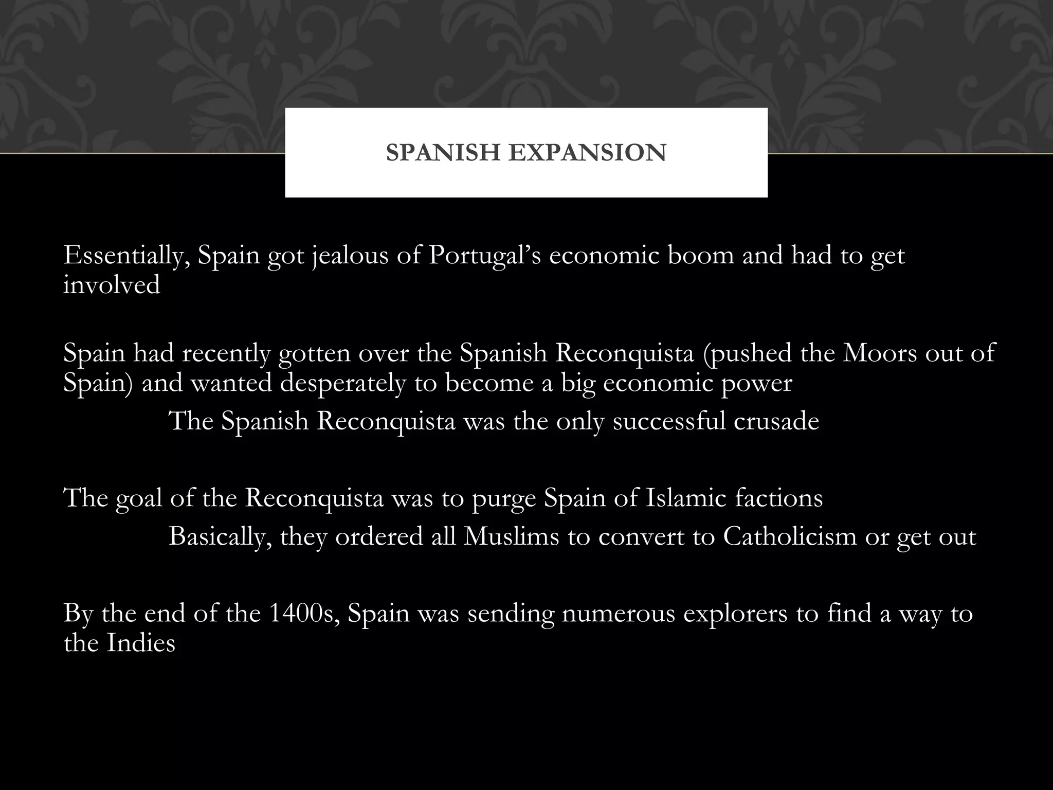 Essentially, Spain got jealous of Portugal’s economic boom and had to get involved Spain had recently gotten over the Spanish Reconquista (pushed the Moors out of Spain) and wanted desperately to become a big economic power The Spanish Reconquista was the only successful crusade The goal of the Reconquista was to purge Spain of Islamic factions Basically, they ordered all Muslims to convert to Catholicism or get out By the end of the 1400s, Spain was sending numerous explorers to find a way to the Indies SPANISH EXPANSION 