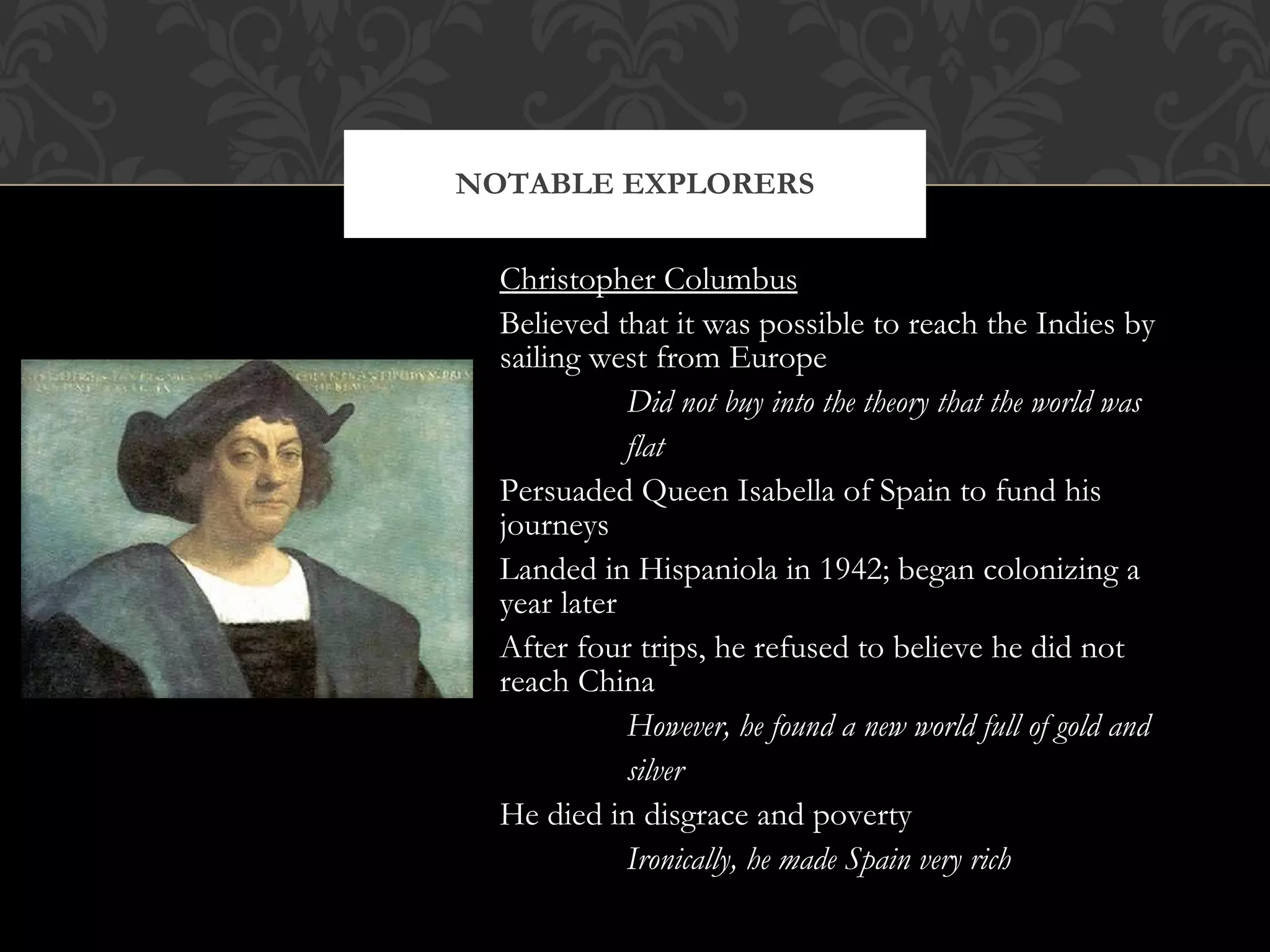 Christopher Columbus Believed that it was possible to reach the Indies by sailing west from Europe Did not buy into the theory that the world was flat Persuaded Queen Isabella of Spain to fund his journeys Landed in Hispaniola in 1942; began colonizing a year later After four trips, he refused to believe he did not reach China However, he found a new world full of gold and silver He died in disgrace and poverty Ironically, he made Spain very rich NOTABLE EXPLORERS 