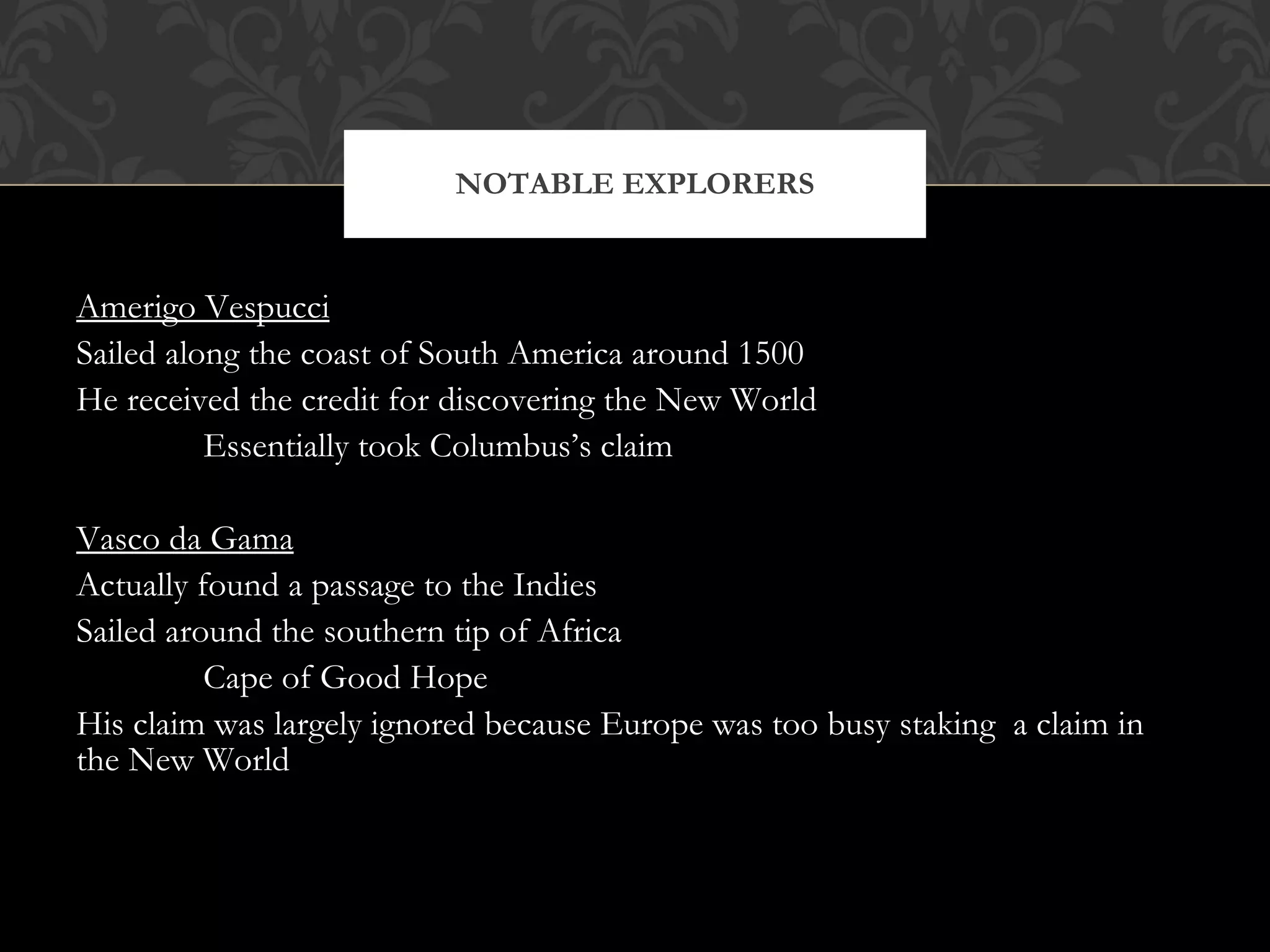 Amerigo Vespucci Sailed along the coast of South America around 1500 He received the credit for discovering the New World Essentially took Columbus’s claim Vasco da Gama Actually found a passage to the Indies Sailed around the southern tip of Africa Cape of Good Hope His claim was largely ignored because Europe was too busy staking  a claim in the New World NOTABLE EXPLORERS 