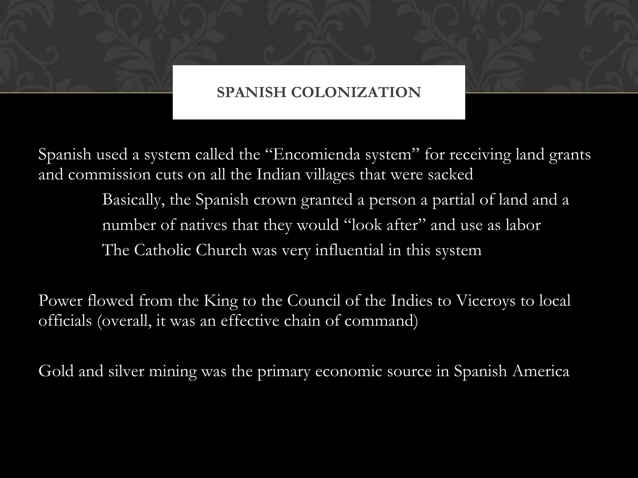 Spanish used a system called the “Encomienda system” for receiving land grants and commission cuts on all the Indian villages that were sacked Basically, the Spanish crown granted a person a partial of land and a number of natives that they would “look after” and use as labor The Catholic Church was very influential in this system Power flowed from the King to the Council of the Indies to Viceroys to local officials (overall, it was an effective chain of command) Gold and silver mining was the primary economic source in Spanish America SPANISH COLONIZATION 