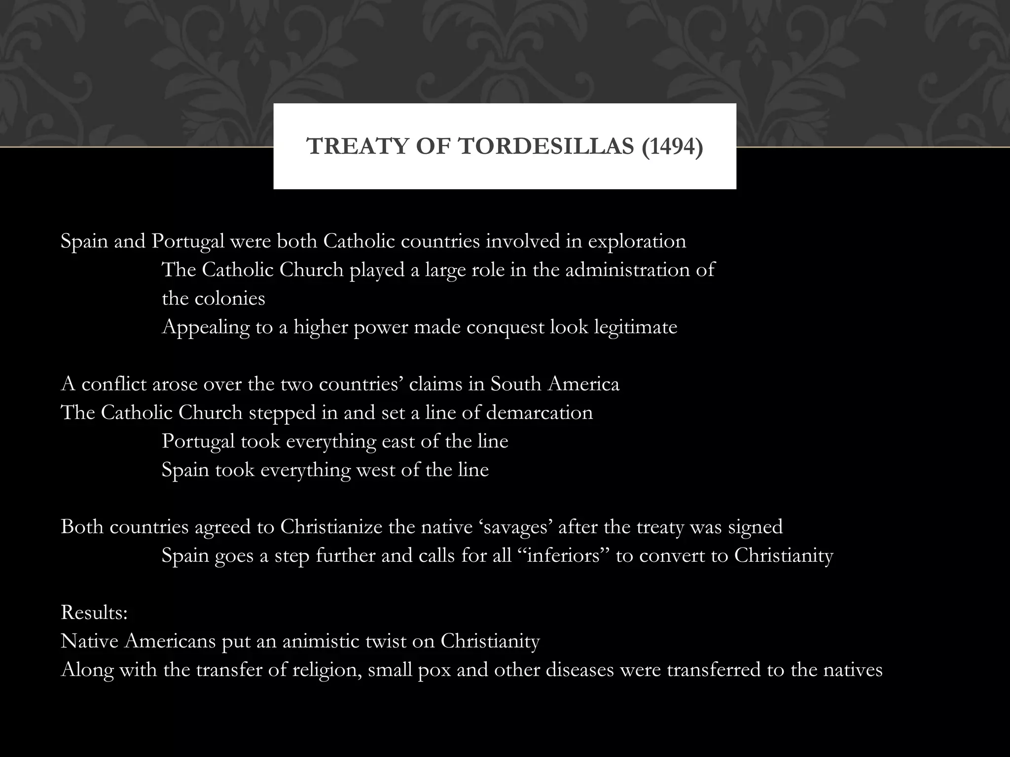 Spain and Portugal were both Catholic countries involved in exploration The Catholic Church played a large role in the administration of  the colonies Appealing to a higher power made conquest look legitimate A conflict arose over the two countries’ claims in South America The Catholic Church stepped in and set a line of demarcation Portugal took everything east of the line Spain took everything west of the line Both countries agreed to Christianize the native ‘savages’ after the treaty was signed Spain goes a step further and calls for all “inferiors” to convert to Christianity Results: Native Americans put an animistic twist on Christianity Along with the transfer of religion, small pox and other diseases were transferred to the natives TREATY OF TORDESILLAS (1494) 
