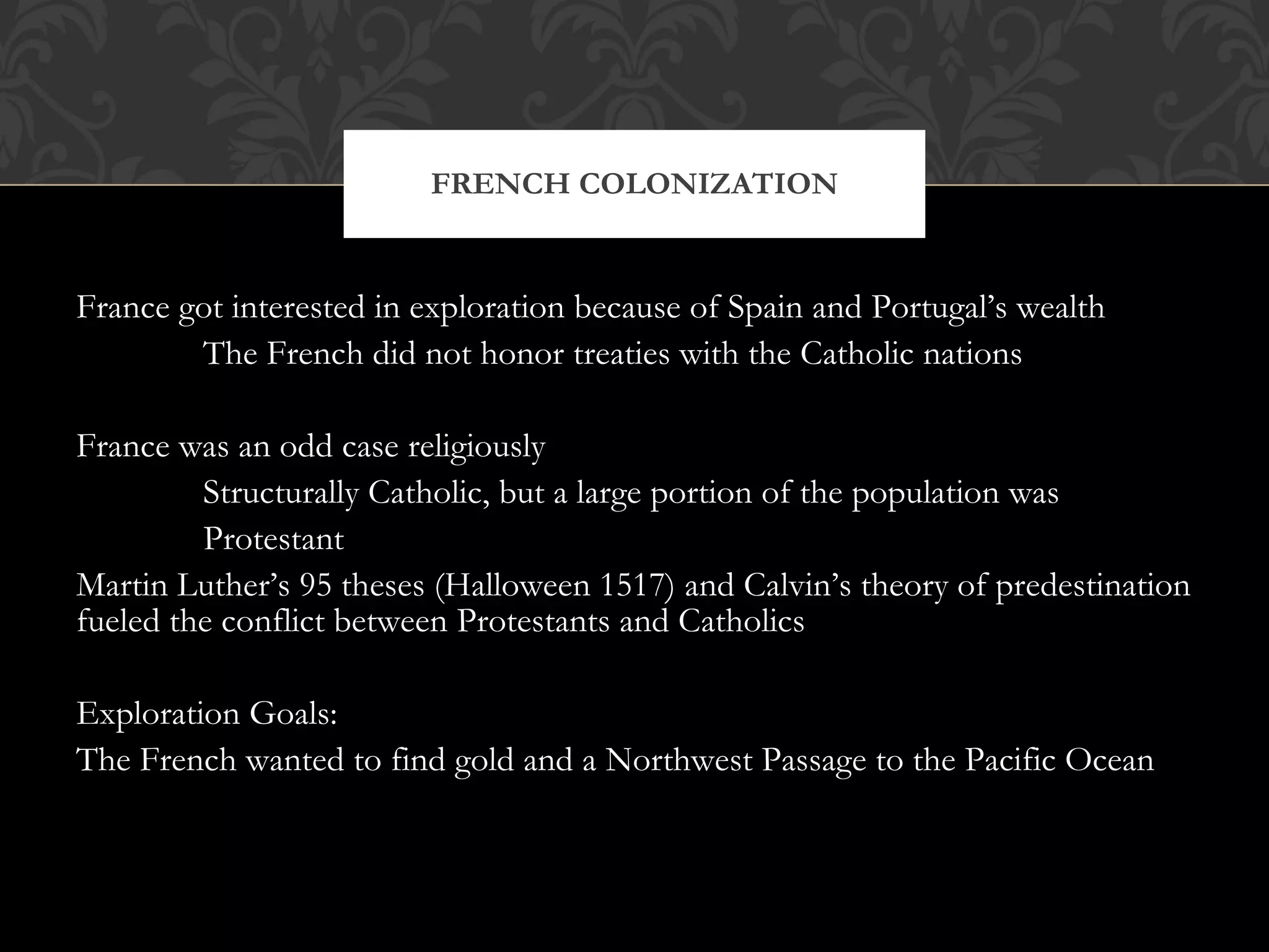 France got interested in exploration because of Spain and Portugal’s wealth The French did not honor treaties with the Catholic nations France was an odd case religiously Structurally Catholic, but a large portion of the population was Protestant Martin Luther’s 95 theses (Halloween 1517) and Calvin’s theory of predestination fueled the conflict between Protestants and Catholics Exploration Goals: The French wanted to find gold and a Northwest Passage to the Pacific Ocean FRENCH COLONIZATION 
