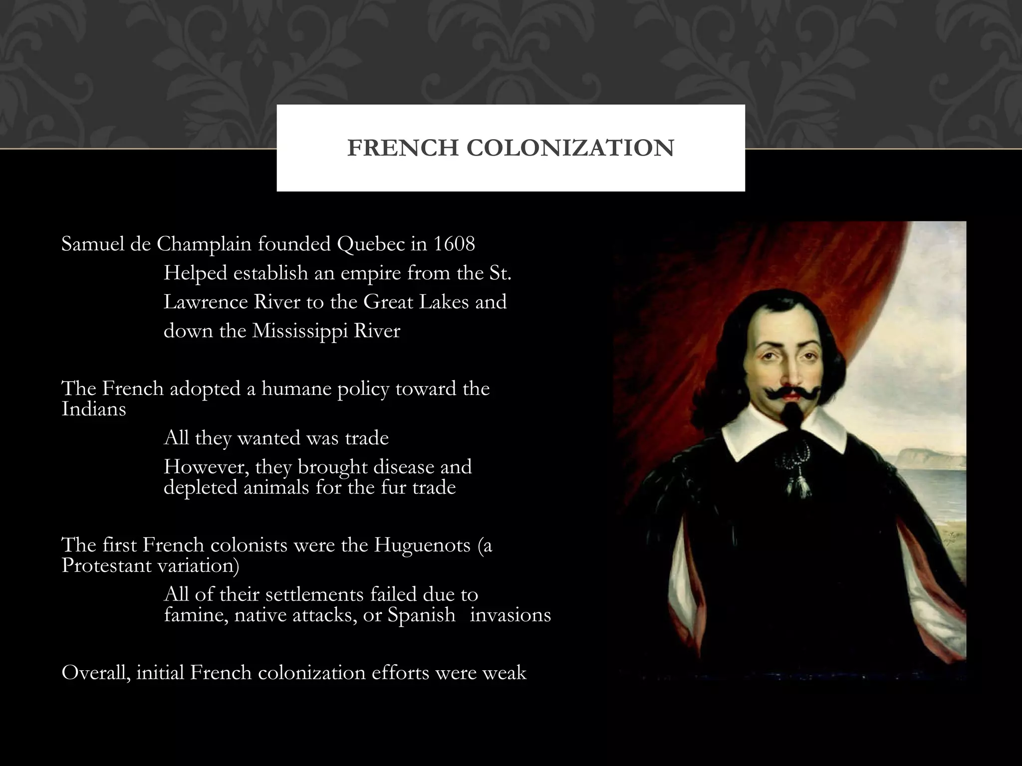 Samuel de Champlain founded Quebec in 1608 Helped establish an empire from the St. Lawrence River to the Great Lakes and down the Mississippi River The French adopted a humane policy toward the Indians All they wanted was trade However, they brought disease and depleted animals for the fur trade The first French colonists were the Huguenots (a Protestant variation) All of their settlements failed due to famine, native attacks, or Spanish invasions Overall, initial French colonization efforts were weak FRENCH COLONIZATION 
