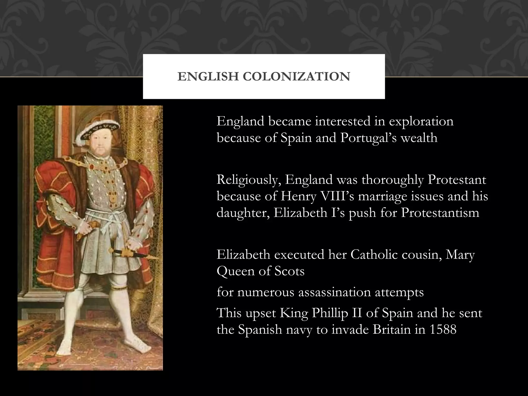 England became interested in exploration because of Spain and Portugal’s wealth Religiously, England was thoroughly Protestant because of Henry VIII’s marriage issues and his daughter, Elizabeth I’s push for Protestantism Elizabeth executed her Catholic cousin, Mary Queen of Scots for numerous assassination attempts This upset King Phillip II of Spain and he sent the Spanish navy to invade Britain in 1588 ENGLISH COLONIZATION 