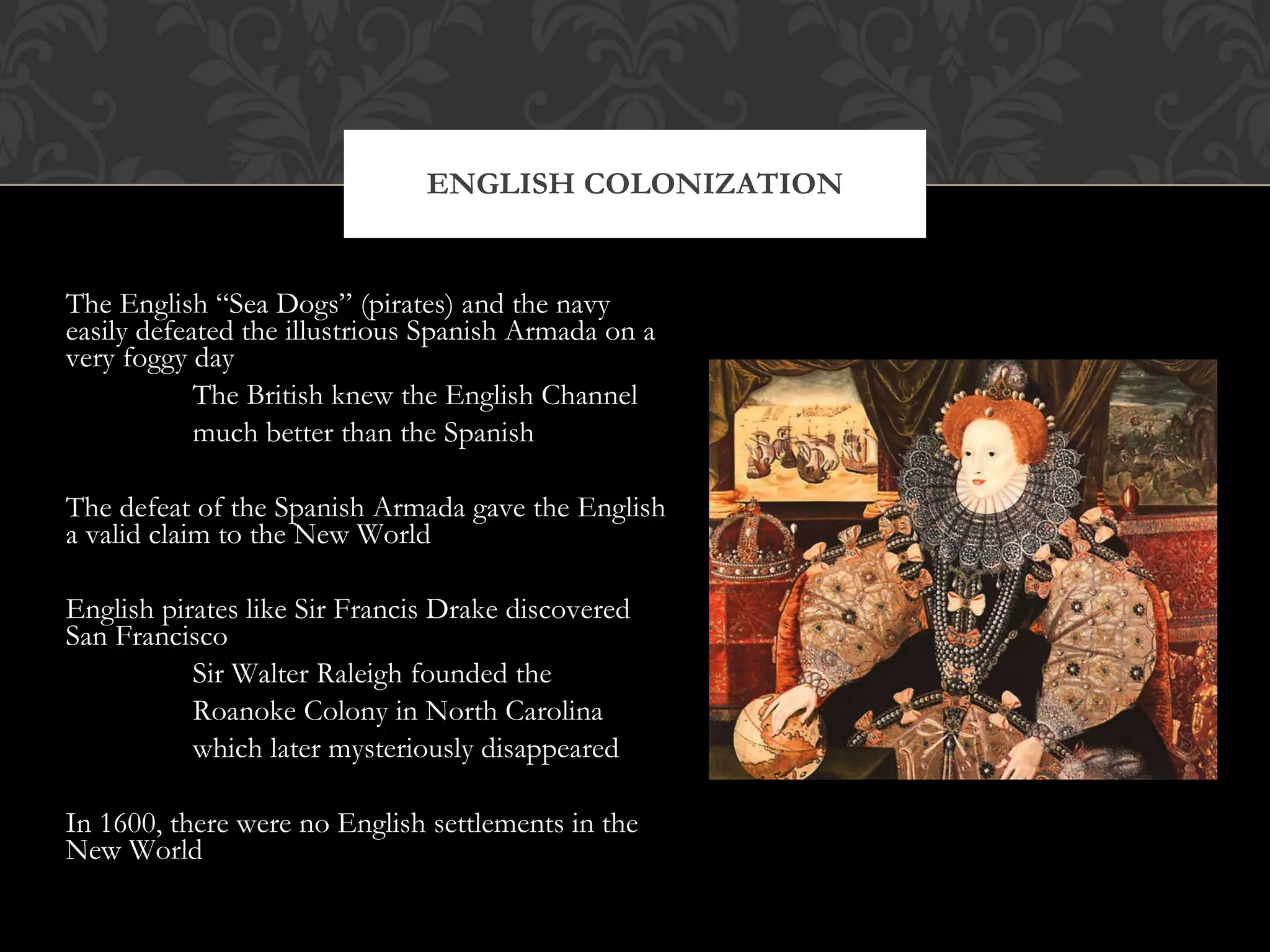 The English “Sea Dogs” (pirates) and the navy easily defeated the illustrious Spanish Armada on a very foggy day The British knew the English Channel much better than the Spanish The defeat of the Spanish Armada gave the English a valid claim to the New World English pirates like Sir Francis Drake discovered San Francisco Sir Walter Raleigh founded the Roanoke Colony in North Carolina which later mysteriously disappeared In 1600, there were no English settlements in the New World ENGLISH COLONIZATION 
