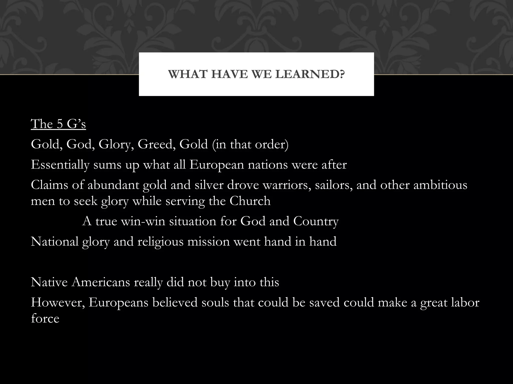 The 5 G’s Gold, God, Glory, Greed, Gold (in that order) Essentially sums up what all European nations were after Claims of abundant gold and silver drove warriors, sailors, and other ambitious men to seek glory while serving the Church A true win-win situation for God and Country National glory and religious mission went hand in hand Native Americans really did not buy into this However, Europeans believed souls that could be saved could make a great labor force WHAT HAVE WE LEARNED? 