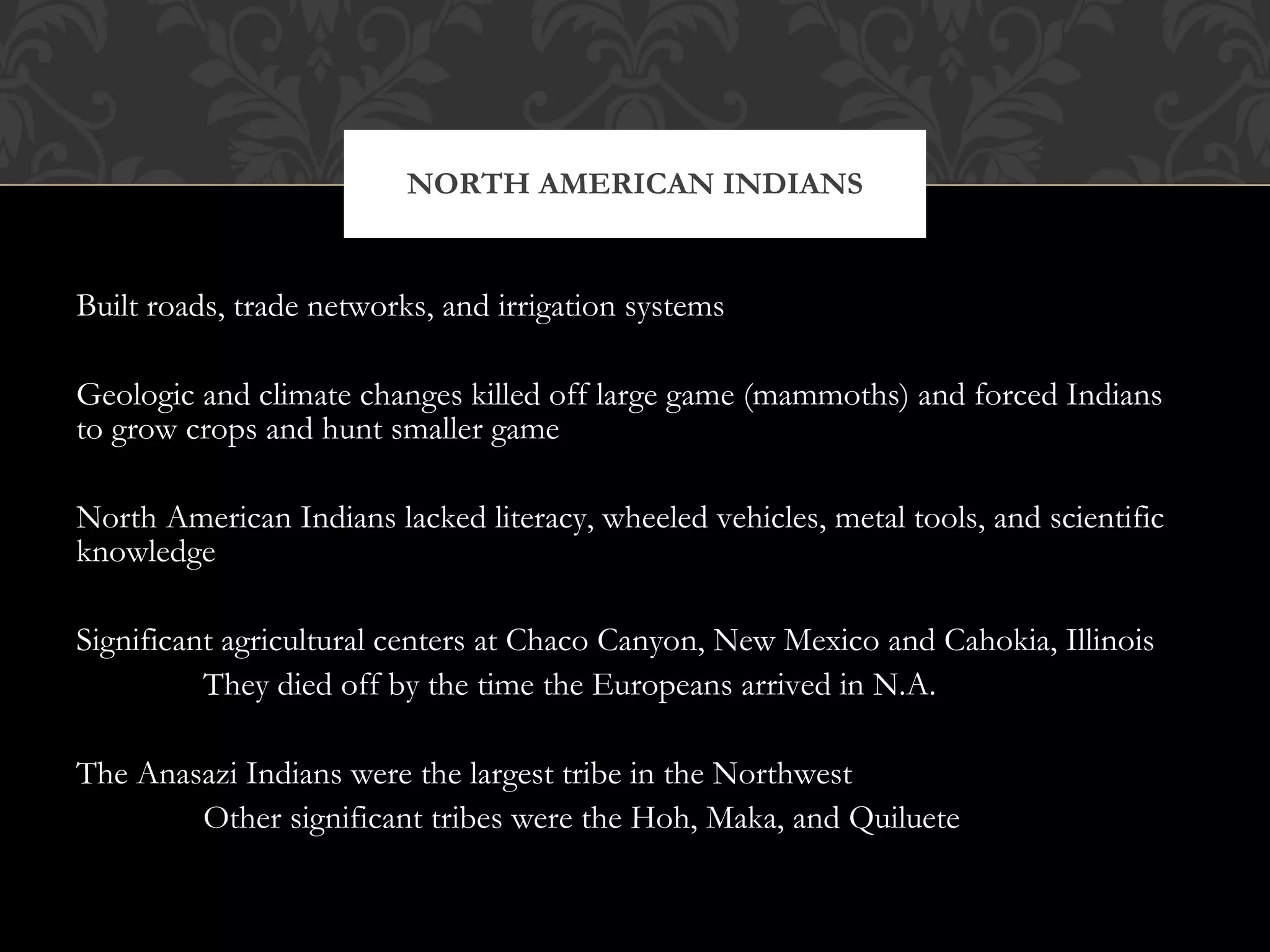 Built roads, trade networks, and irrigation systems Geologic and climate changes killed off large game (mammoths) and forced Indians to grow crops and hunt smaller game North American Indians lacked literacy, wheeled vehicles, metal tools, and scientific knowledge Significant agricultural centers at Chaco Canyon, New Mexico and Cahokia, Illinois They died off by the time the Europeans arrived in N.A. The Anasazi Indians were the largest tribe in the Northwest Other significant tribes were the Hoh, Maka, and Quiluete NORTH AMERICAN INDIANS 