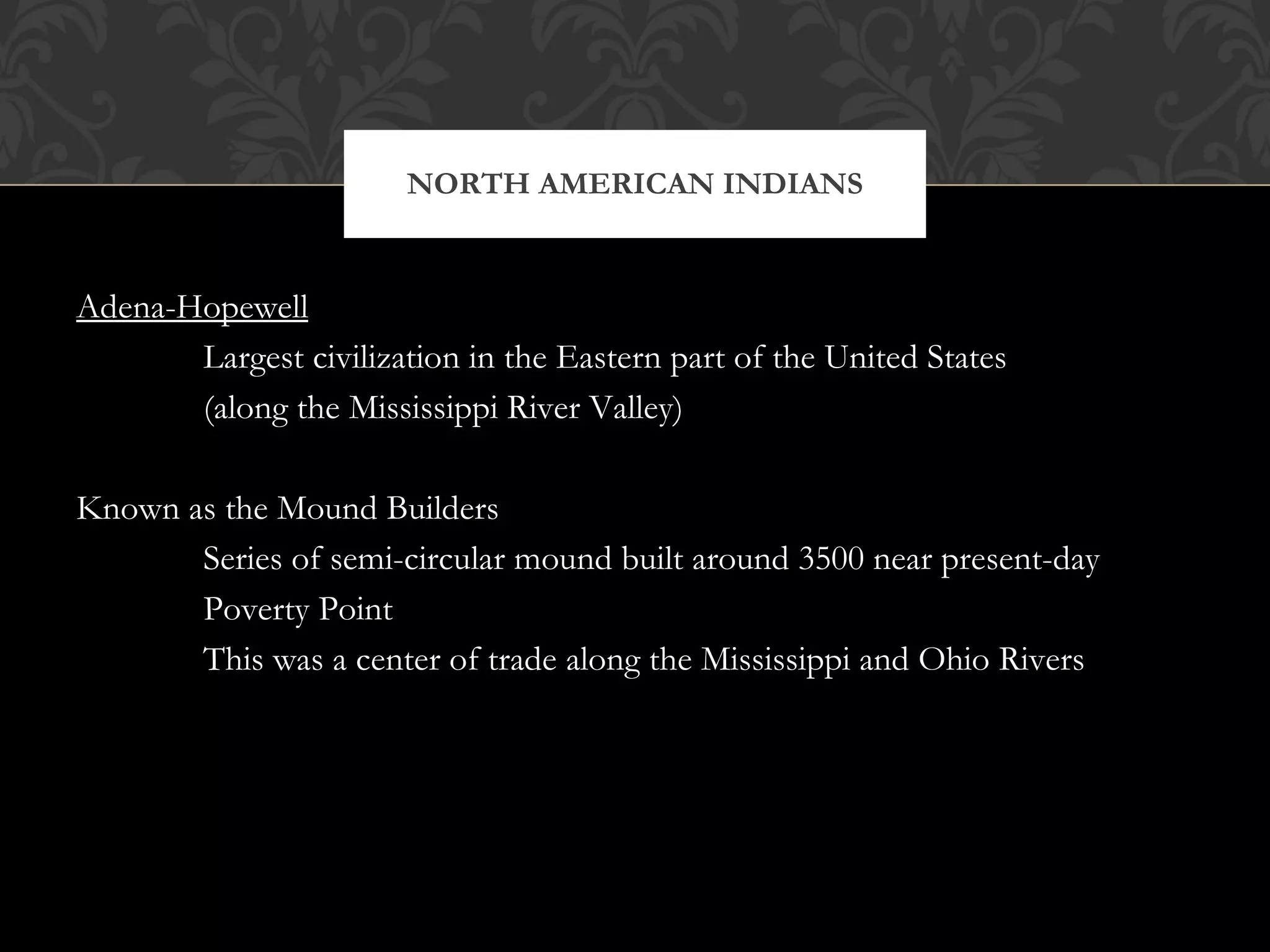 Adena-Hopewell Largest civilization in the Eastern part of the United States (along the Mississippi River Valley) Known as the Mound Builders Series of semi-circular mound built around 3500 near present-day Poverty Point This was a center of trade along the Mississippi and Ohio Rivers NORTH AMERICAN INDIANS 
