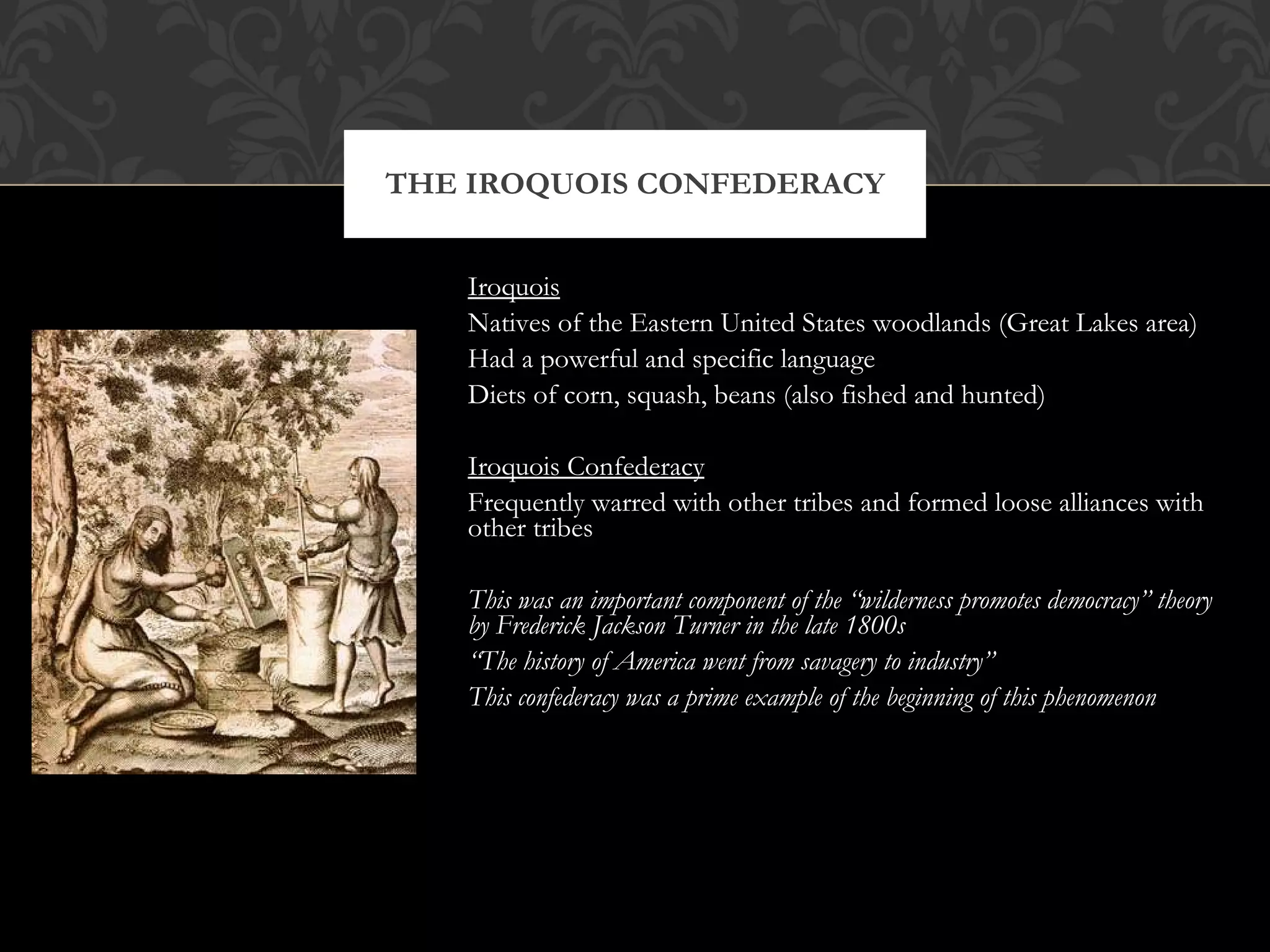 Iroquois Natives of the Eastern United States woodlands (Great Lakes area) Had a powerful and specific language Diets of corn, squash, beans (also fished and hunted) Iroquois Confederacy Frequently warred with other tribes and formed loose alliances with other tribes This was an important component of the “wilderness promotes democracy” theory by Frederick Jackson Turner in the late 1800s “ The history of America went from savagery to industry” This confederacy was a prime example of the beginning of this phenomenon THE IROQUOIS CONFEDERACY 