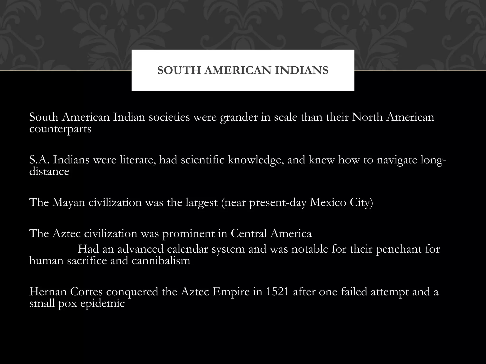 South American Indian societies were grander in scale than their North American counterparts S.A. Indians were literate, had scientific knowledge, and knew how to navigate long-distance The Mayan civilization was the largest (near present-day Mexico City) The Aztec civilization was prominent in Central America Had an advanced calendar system and was notable for their penchant for human sacrifice and cannibalism Hernan Cortes conquered the Aztec Empire in 1521 after one failed attempt and a small pox epidemic SOUTH AMERICAN INDIANS 