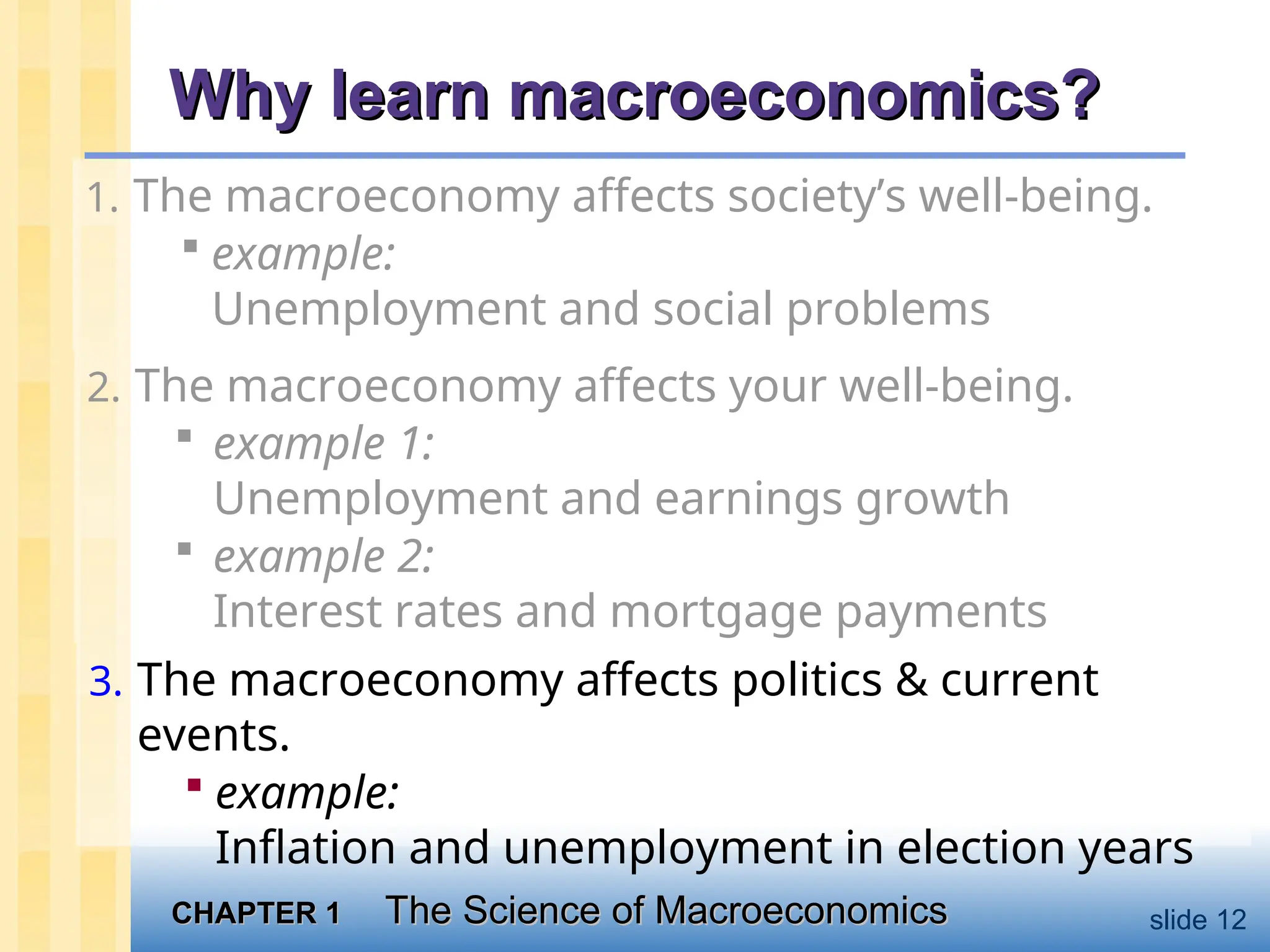 CHAPTER 1
CHAPTER 1 The Science of Macroeconomics
The Science of Macroeconomics slide 12
Why learn macroeconomics?
Why learn macroeconomics?
1. The macroeconomy affects society’s well-being.
 example:
Unemployment and social problems
2. The macroeconomy affects your well-being.
 example 1:
Unemployment and earnings growth
 example 2:
Interest rates and mortgage payments
3. The macroeconomy affects politics & current
events.
 example:
Inflation and unemployment in election years
 