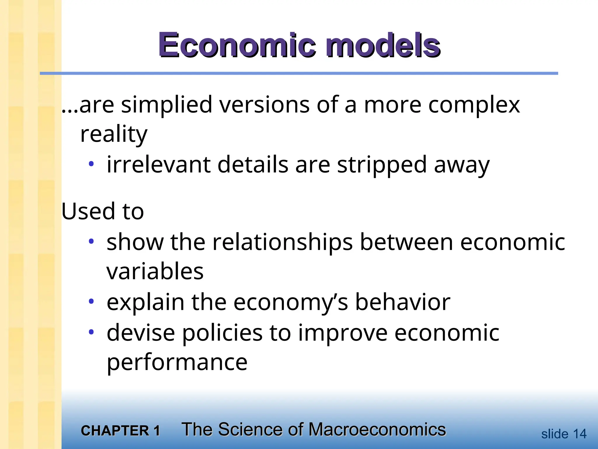 CHAPTER 1
CHAPTER 1 The Science of Macroeconomics
The Science of Macroeconomics slide 14
Economic models
Economic models
…are simplied versions of a more complex
reality
• irrelevant details are stripped away
Used to
• show the relationships between economic
variables
• explain the economy’s behavior
• devise policies to improve economic
performance
 