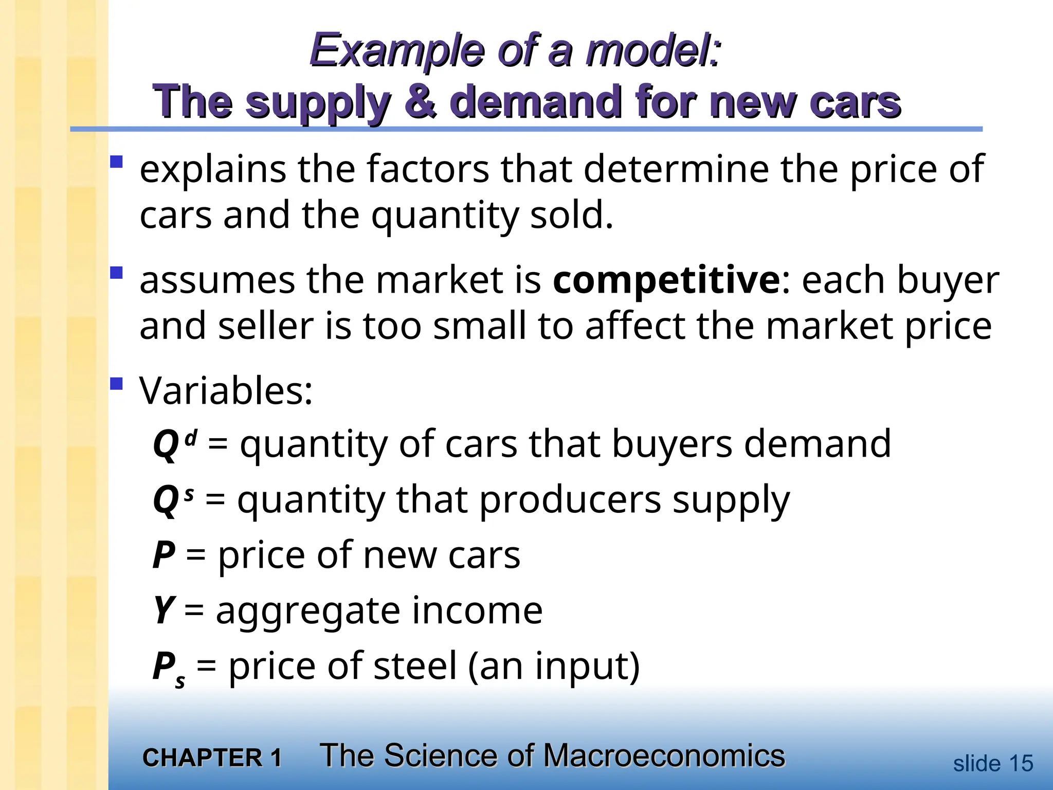 CHAPTER 1
CHAPTER 1 The Science of Macroeconomics
The Science of Macroeconomics slide 15
Example of a model:
Example of a model:
The supply & demand for new cars
The supply & demand for new cars
 explains the factors that determine the price of
cars and the quantity sold.
 assumes the market is competitive: each buyer
and seller is too small to affect the market price
 Variables:
Qd
= quantity of cars that buyers demand
Qs
= quantity that producers supply
P = price of new cars
Y = aggregate income
Ps = price of steel (an input)
 