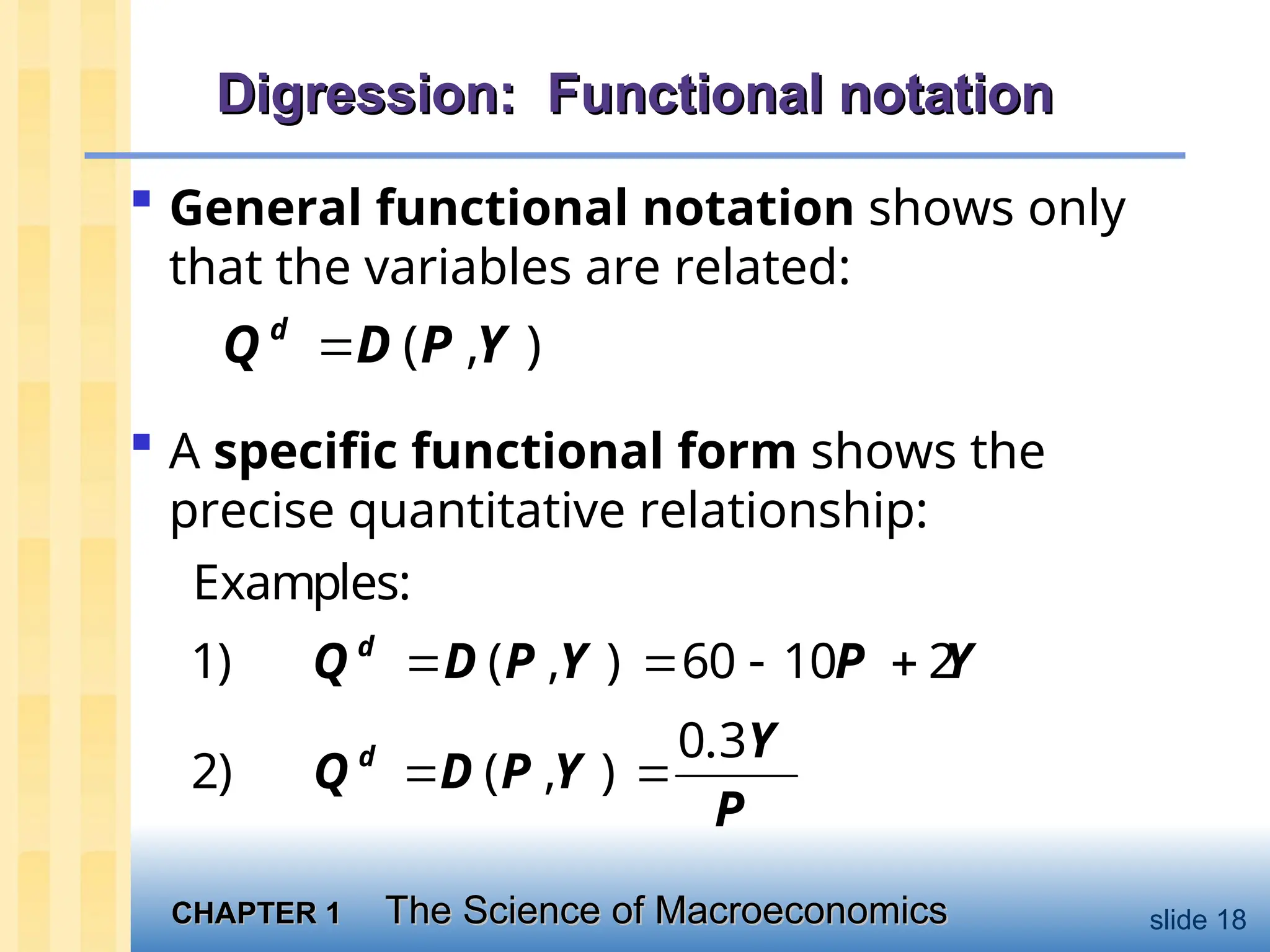 CHAPTER 1
CHAPTER 1 The Science of Macroeconomics
The Science of Macroeconomics slide 18
Digression: Functional notation
Digression: Functional notation
 General functional notation shows only
that the variables are related:
( , )
d
Q D P Y

 A specific functional form shows the
precise quantitative relationship:
Examples:
1) ( , ) 60 10 2
   
d
Q D P Y P Y
 
0.3
2) ( , )
d Y
Q D P Y
P
 