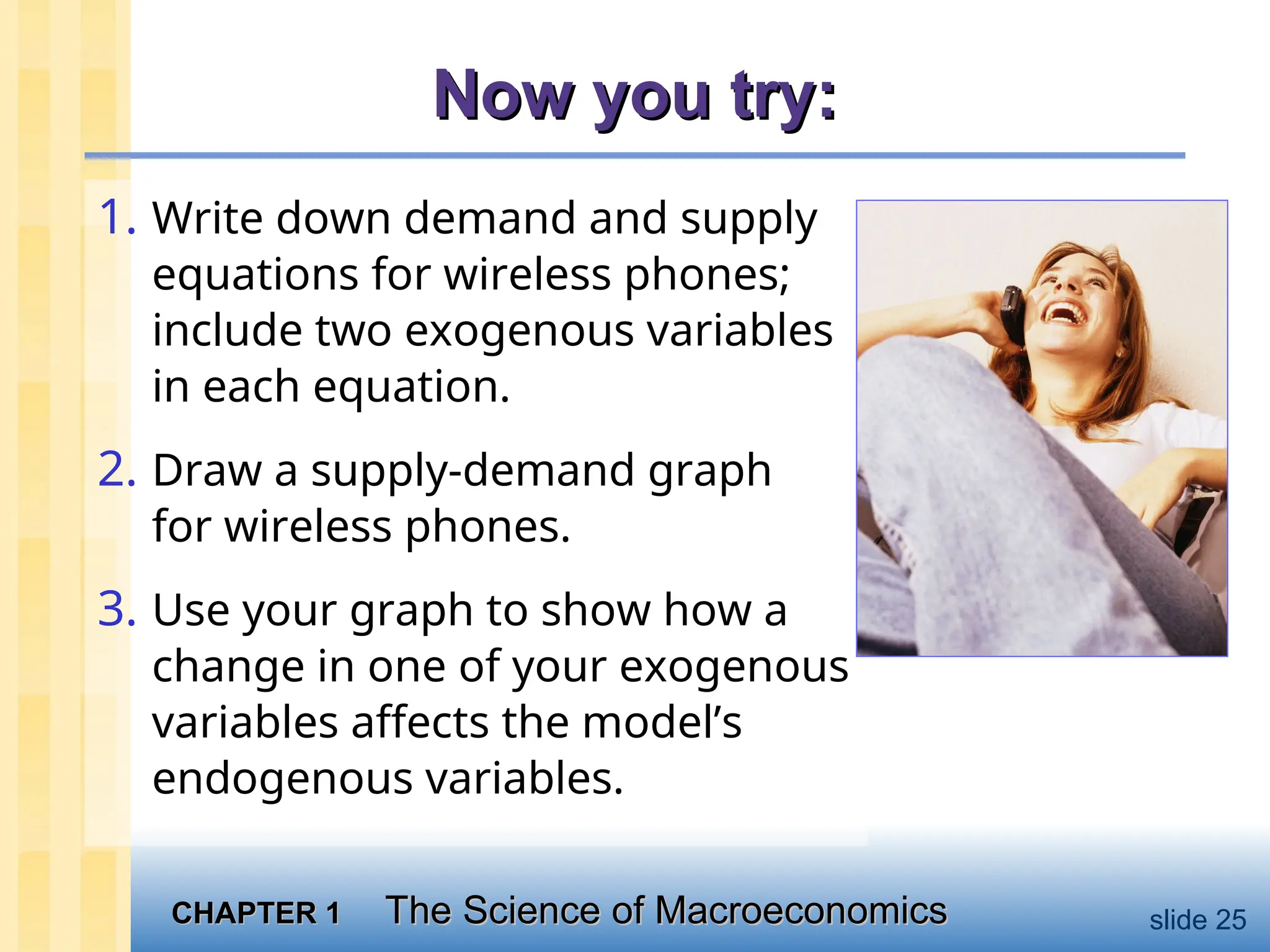 CHAPTER 1
CHAPTER 1 The Science of Macroeconomics
The Science of Macroeconomics slide 25
Now you try:
Now you try:
1. Write down demand and supply
equations for wireless phones;
include two exogenous variables
in each equation.
2. Draw a supply-demand graph
for wireless phones.
3. Use your graph to show how a
change in one of your exogenous
variables affects the model’s
endogenous variables.
 