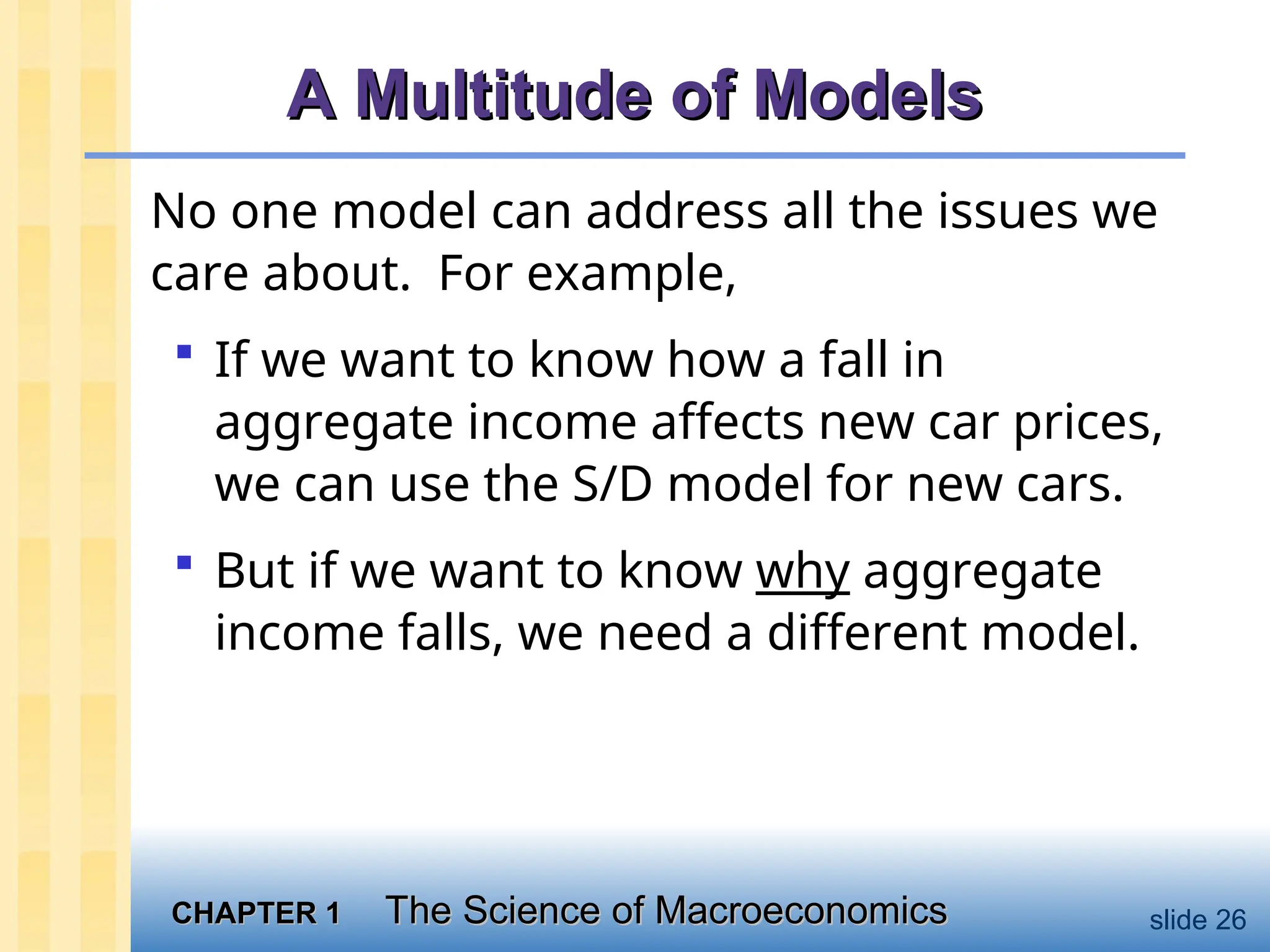 CHAPTER 1
CHAPTER 1 The Science of Macroeconomics
The Science of Macroeconomics slide 26
A Multitude of Models
A Multitude of Models
No one model can address all the issues we
care about. For example,
 If we want to know how a fall in
aggregate income affects new car prices,
we can use the S/D model for new cars.
 But if we want to know why aggregate
income falls, we need a different model.
 