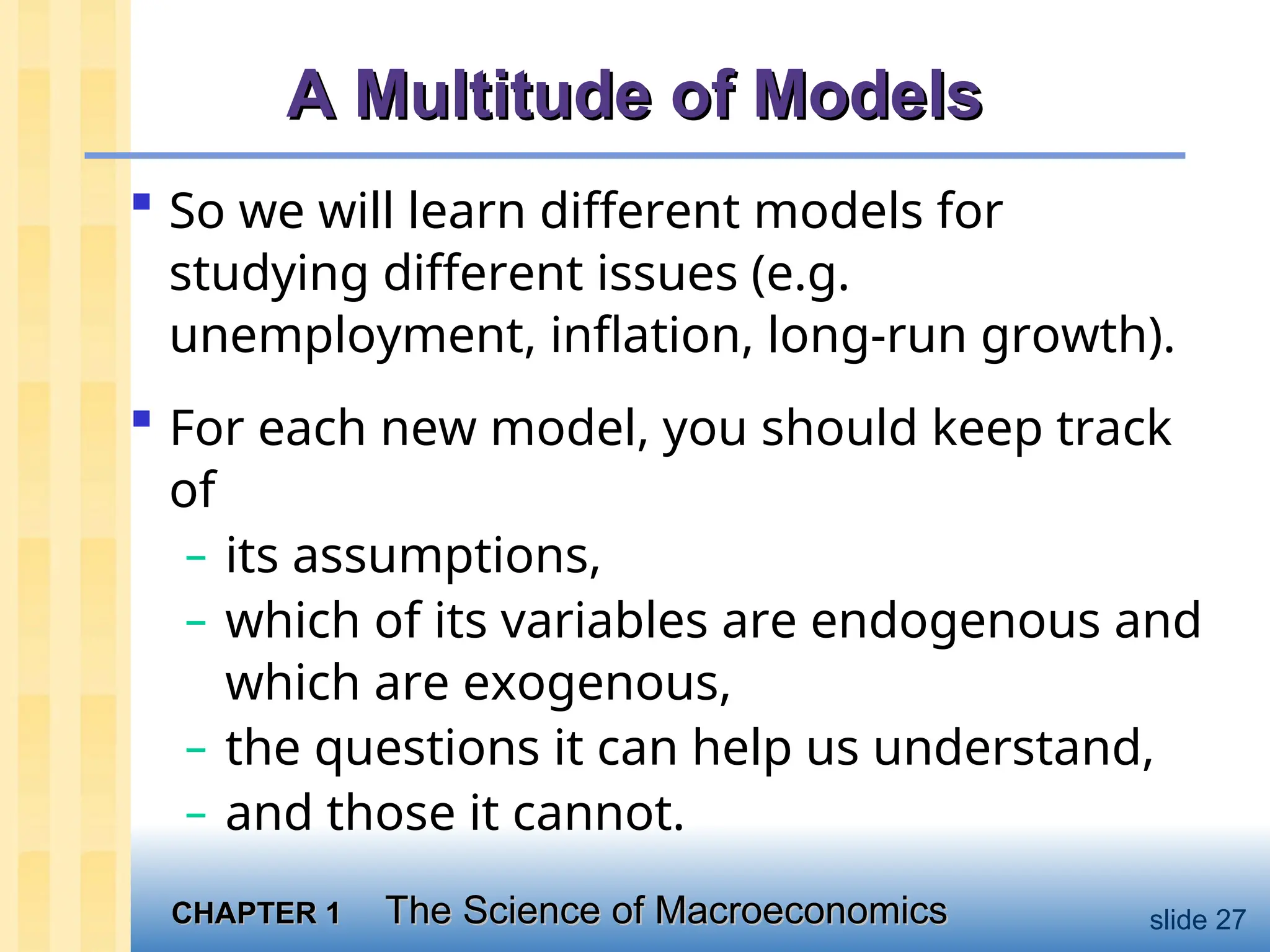 CHAPTER 1
CHAPTER 1 The Science of Macroeconomics
The Science of Macroeconomics slide 27
A Multitude of Models
A Multitude of Models
 So we will learn different models for
studying different issues (e.g.
unemployment, inflation, long-run growth).
 For each new model, you should keep track
of
– its assumptions,
– which of its variables are endogenous and
which are exogenous,
– the questions it can help us understand,
– and those it cannot.
 