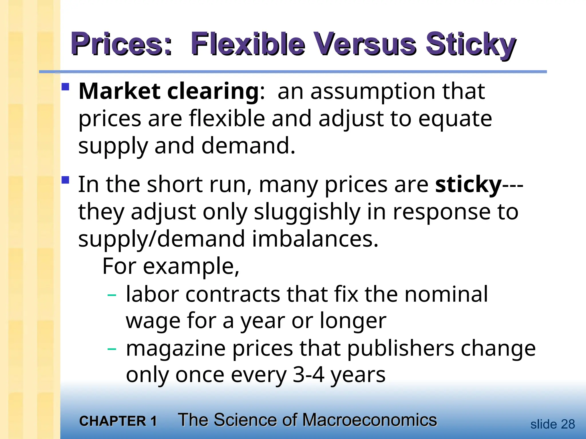 CHAPTER 1
CHAPTER 1 The Science of Macroeconomics
The Science of Macroeconomics slide 28
Prices: Flexible Versus Sticky
Prices: Flexible Versus Sticky
 Market clearing: an assumption that
prices are flexible and adjust to equate
supply and demand.
 In the short run, many prices are sticky---
they adjust only sluggishly in response to
supply/demand imbalances.
For example,
– labor contracts that fix the nominal
wage for a year or longer
– magazine prices that publishers change
only once every 3-4 years
 