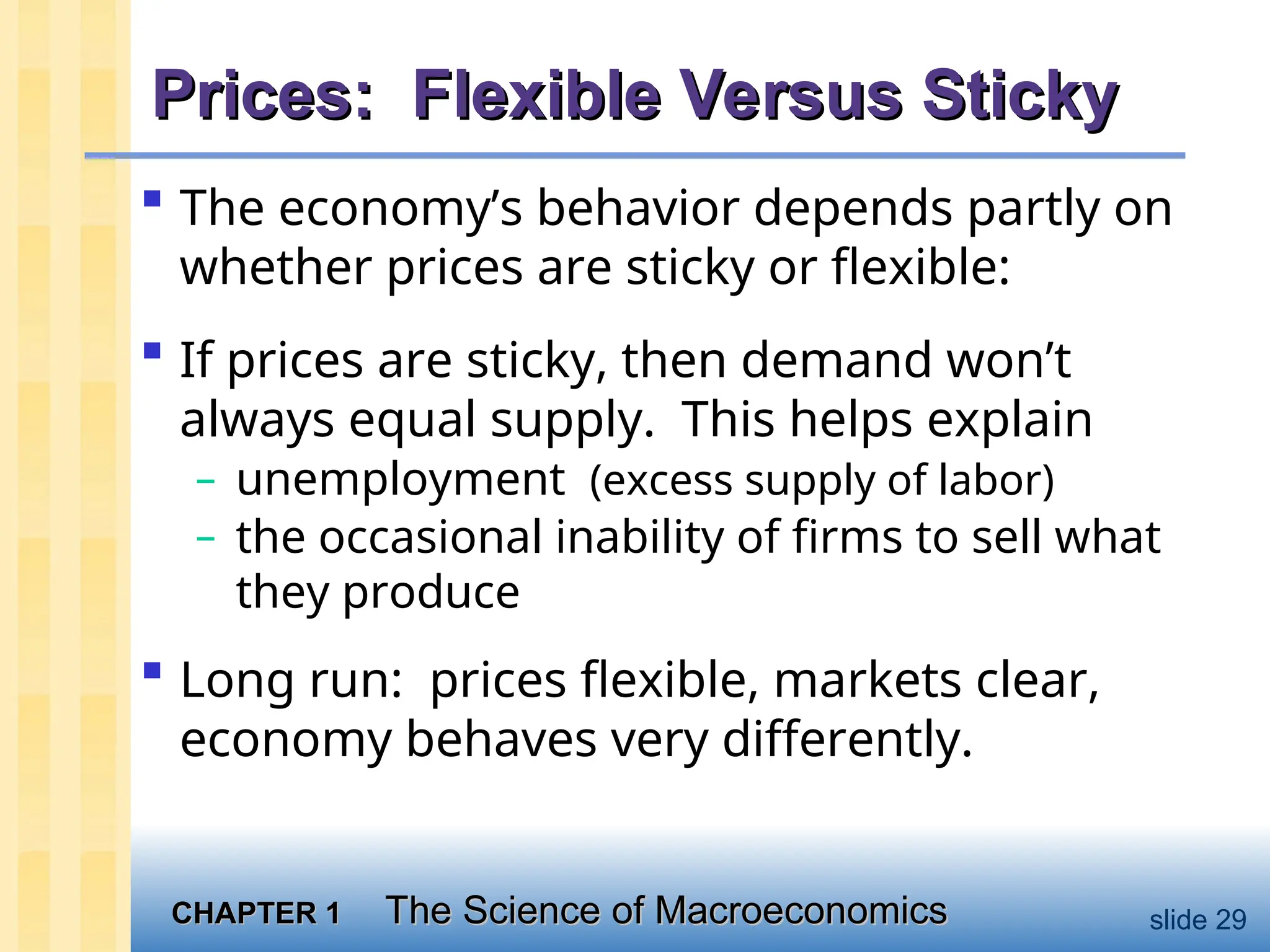 CHAPTER 1
CHAPTER 1 The Science of Macroeconomics
The Science of Macroeconomics slide 29
Prices: Flexible Versus Sticky
Prices: Flexible Versus Sticky
 The economy’s behavior depends partly on
whether prices are sticky or flexible:
 If prices are sticky, then demand won’t
always equal supply. This helps explain
– unemployment (excess supply of labor)
– the occasional inability of firms to sell what
they produce
 Long run: prices flexible, markets clear,
economy behaves very differently.
 
