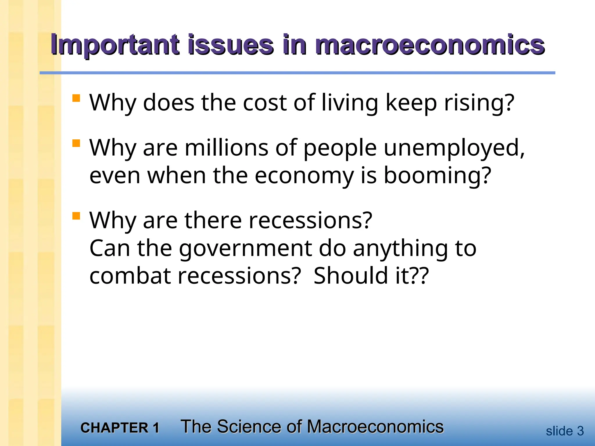 CHAPTER 1
CHAPTER 1 The Science of Macroeconomics
The Science of Macroeconomics slide 3
Important issues in macroeconomics
Important issues in macroeconomics
 Why does the cost of living keep rising?
 Why are millions of people unemployed,
even when the economy is booming?
 Why are there recessions?
Can the government do anything to
combat recessions? Should it??
 