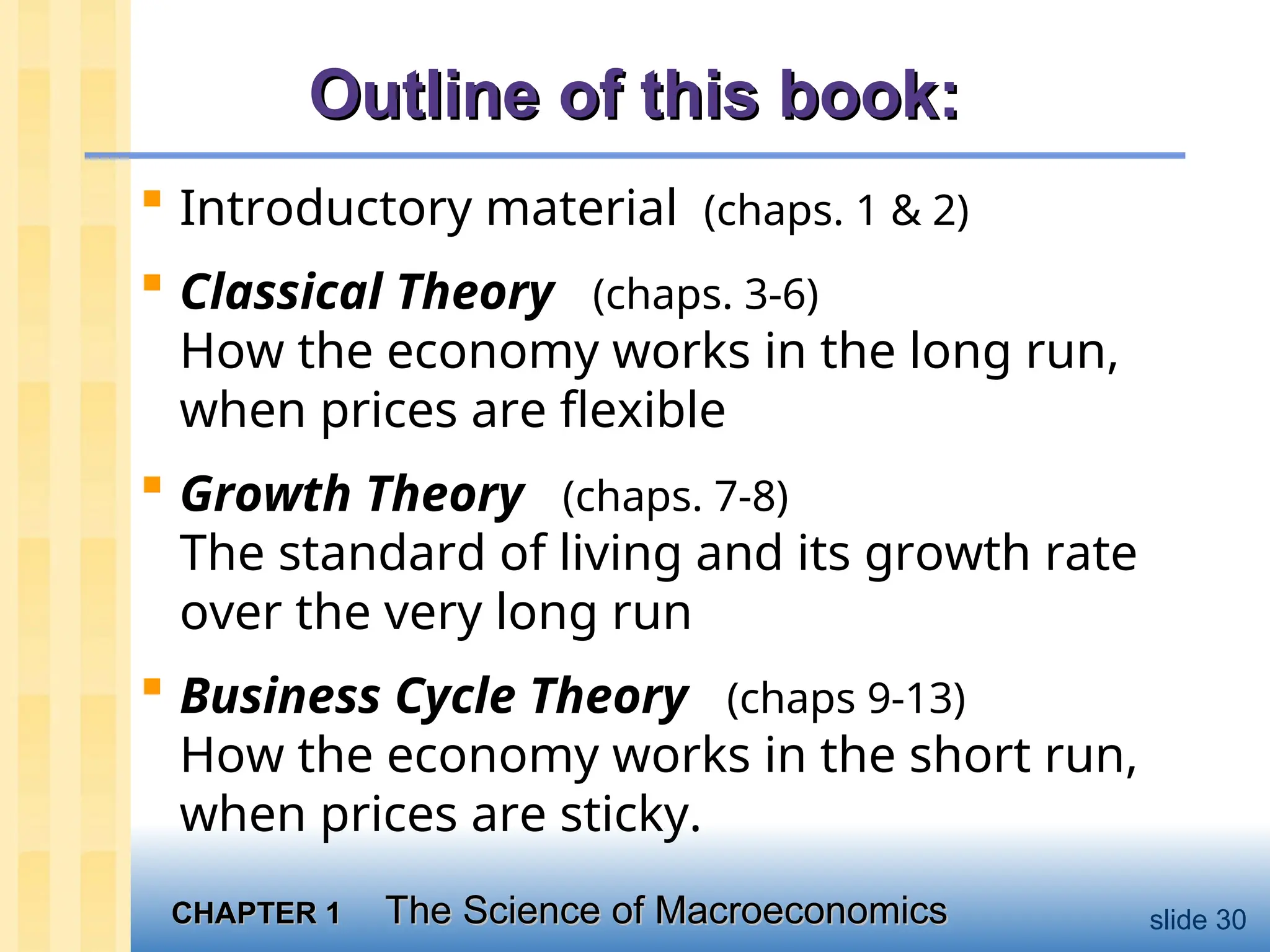 CHAPTER 1
CHAPTER 1 The Science of Macroeconomics
The Science of Macroeconomics slide 30
Outline of this book:
Outline of this book:
 Introductory material (chaps. 1 & 2)
 Classical Theory (chaps. 3-6)
How the economy works in the long run,
when prices are flexible
 Growth Theory (chaps. 7-8)
The standard of living and its growth rate
over the very long run
 Business Cycle Theory (chaps 9-13)
How the economy works in the short run,
when prices are sticky.
 
