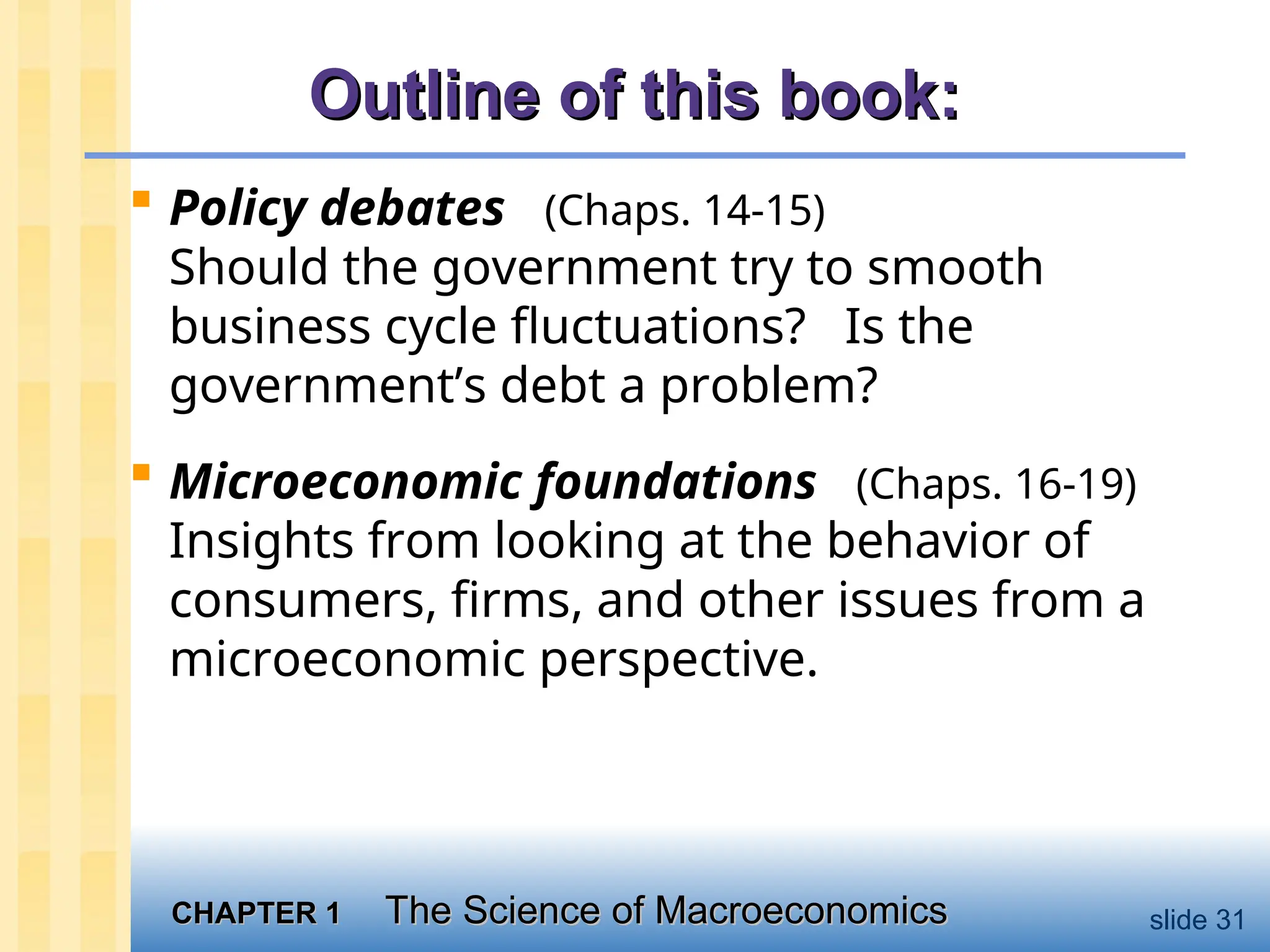 CHAPTER 1
CHAPTER 1 The Science of Macroeconomics
The Science of Macroeconomics slide 31
Outline of this book:
Outline of this book:
 Policy debates (Chaps. 14-15)
Should the government try to smooth
business cycle fluctuations? Is the
government’s debt a problem?
 Microeconomic foundations (Chaps. 16-19)
Insights from looking at the behavior of
consumers, firms, and other issues from a
microeconomic perspective.
 