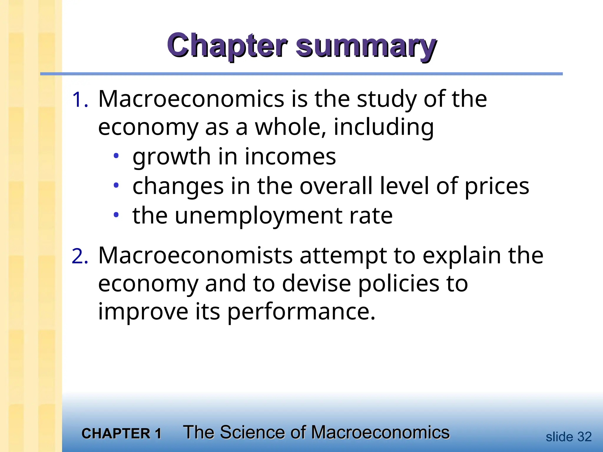 CHAPTER 1
CHAPTER 1 The Science of Macroeconomics
The Science of Macroeconomics slide 32
Chapter summary
Chapter summary
1. Macroeconomics is the study of the
economy as a whole, including
• growth in incomes
• changes in the overall level of prices
• the unemployment rate
2. Macroeconomists attempt to explain the
economy and to devise policies to
improve its performance.
 
