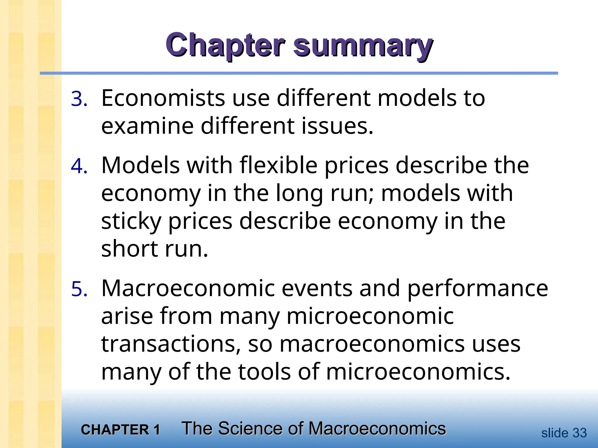 CHAPTER 1
CHAPTER 1 The Science of Macroeconomics
The Science of Macroeconomics slide 33
Chapter summary
Chapter summary
3. Economists use different models to
examine different issues.
4. Models with flexible prices describe the
economy in the long run; models with
sticky prices describe economy in the
short run.
5. Macroeconomic events and performance
arise from many microeconomic
transactions, so macroeconomics uses
many of the tools of microeconomics.
 