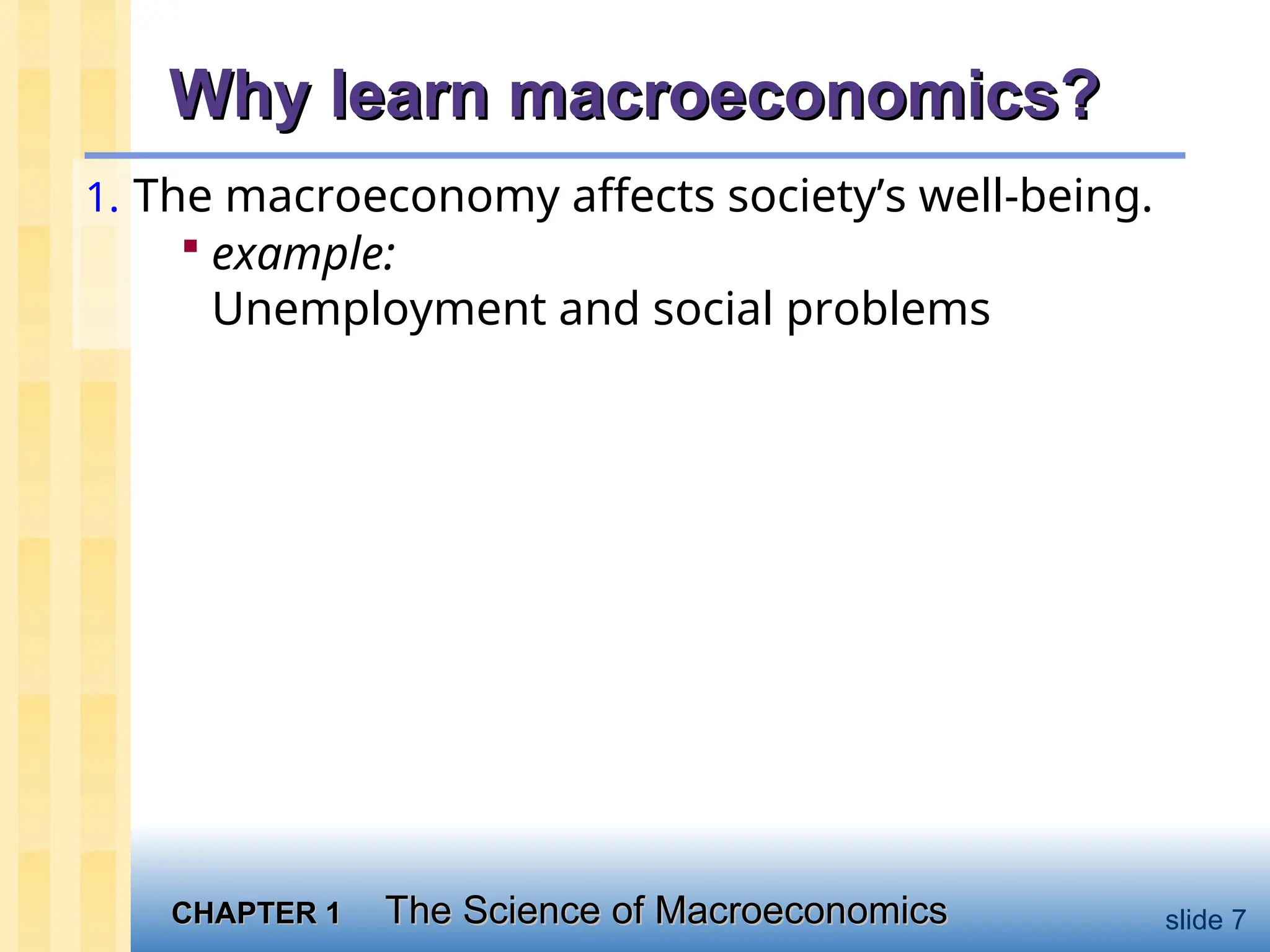 CHAPTER 1
CHAPTER 1 The Science of Macroeconomics
The Science of Macroeconomics slide 7
Why learn macroeconomics?
Why learn macroeconomics?
1. The macroeconomy affects society’s well-being.
 example:
Unemployment and social problems
 