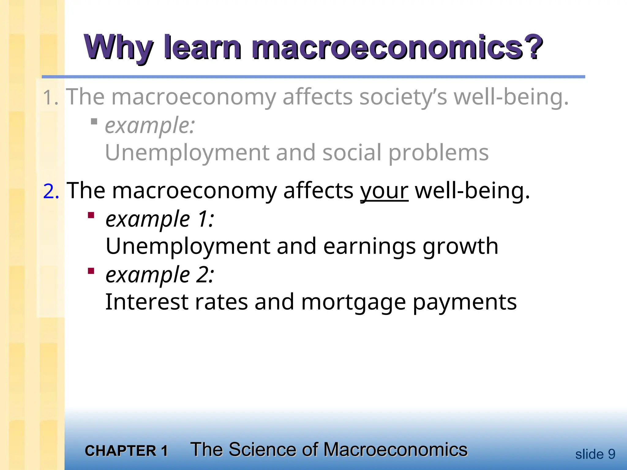 CHAPTER 1
CHAPTER 1 The Science of Macroeconomics
The Science of Macroeconomics slide 9
Why learn macroeconomics?
Why learn macroeconomics?
1. The macroeconomy affects society’s well-being.
 example:
Unemployment and social problems
2. The macroeconomy affects your well-being.
 example 1:
Unemployment and earnings growth
 example 2:
Interest rates and mortgage payments
 