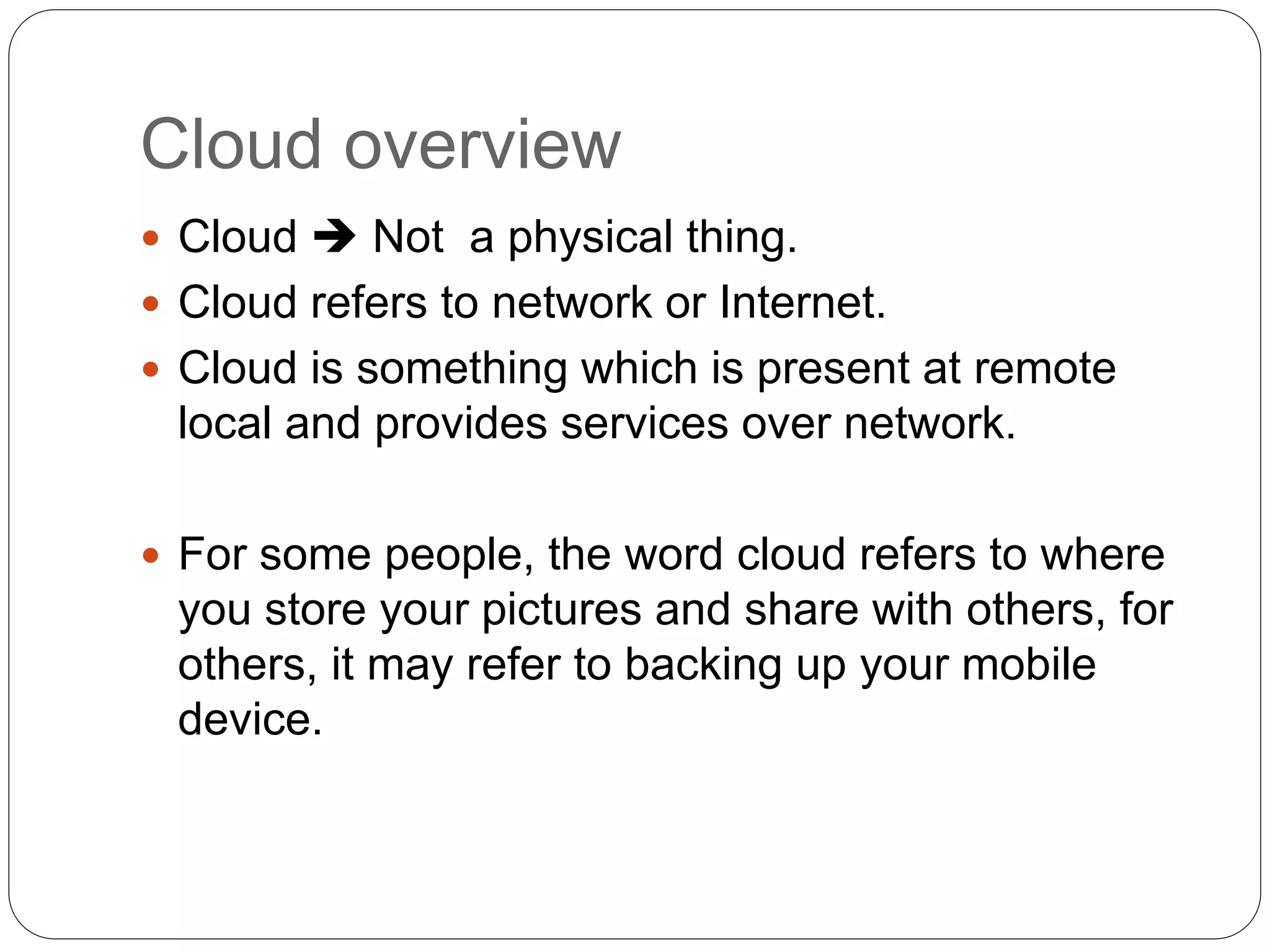 Cloud overview
 Cloud  Not a physical thing.
 Cloud refers to network or Internet.
 Cloud is something which is present at remote
local and provides services over network.
 For some people, the word cloud refers to where
you store your pictures and share with others, for
others, it may refer to backing up your mobile
device.
 