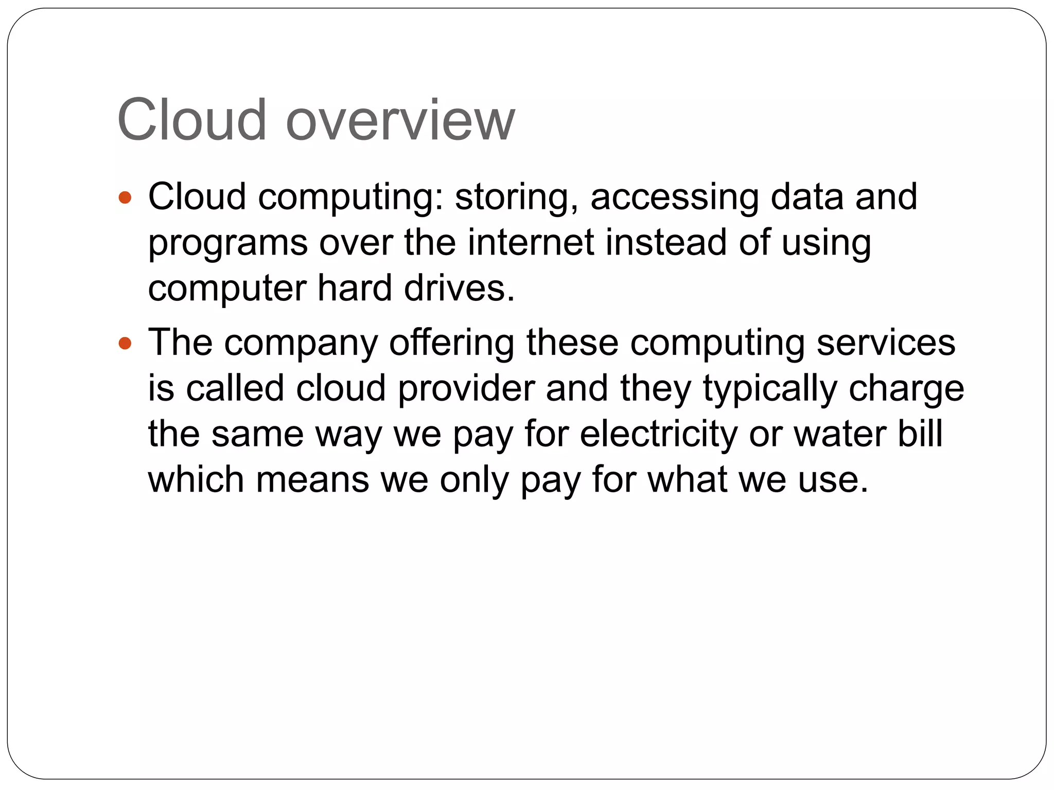 Cloud overview
 Cloud computing: storing, accessing data and
programs over the internet instead of using
computer hard drives.
 The company offering these computing services
is called cloud provider and they typically charge
the same way we pay for electricity or water bill
which means we only pay for what we use.
 