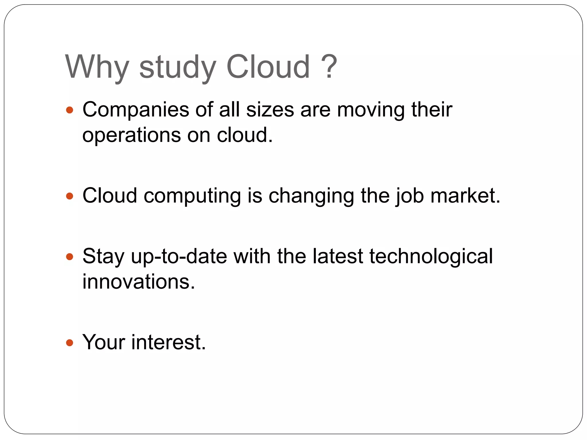 Why study Cloud ?
 Companies of all sizes are moving their
operations on cloud.
 Cloud computing is changing the job market.
 Stay up-to-date with the latest technological
innovations.
 Your interest.
 