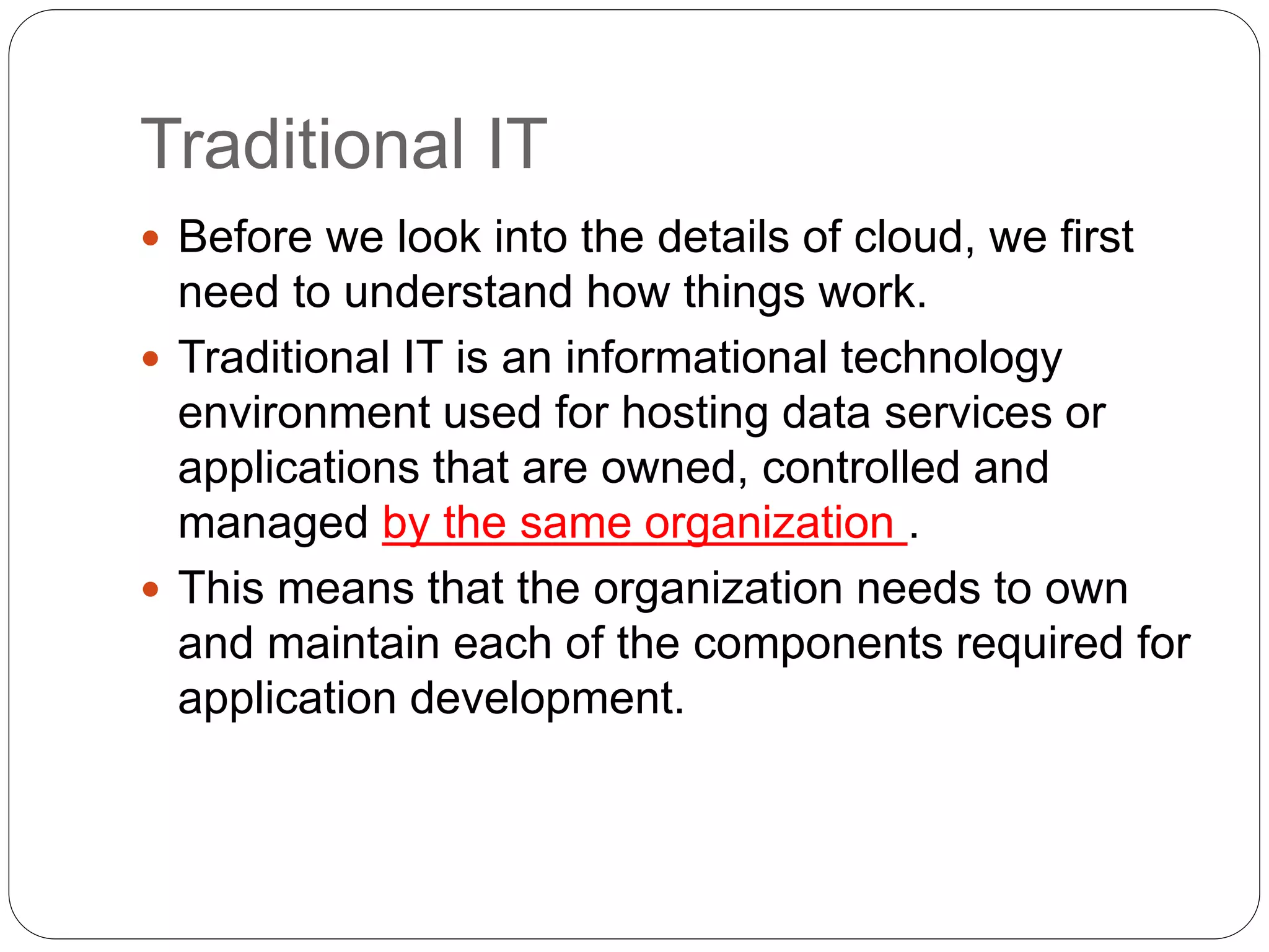 Traditional IT
 Before we look into the details of cloud, we first
need to understand how things work.
 Traditional IT is an informational technology
environment used for hosting data services or
applications that are owned, controlled and
managed by the same organization .
 This means that the organization needs to own
and maintain each of the components required for
application development.
 