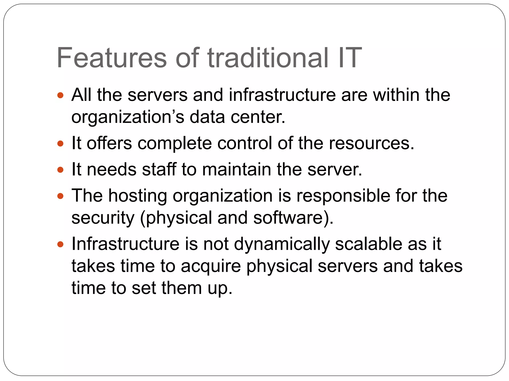 Features of traditional IT
 All the servers and infrastructure are within the
organization’s data center.
 It offers complete control of the resources.
 It needs staff to maintain the server.
 The hosting organization is responsible for the
security (physical and software).
 Infrastructure is not dynamically scalable as it
takes time to acquire physical servers and takes
time to set them up.
 