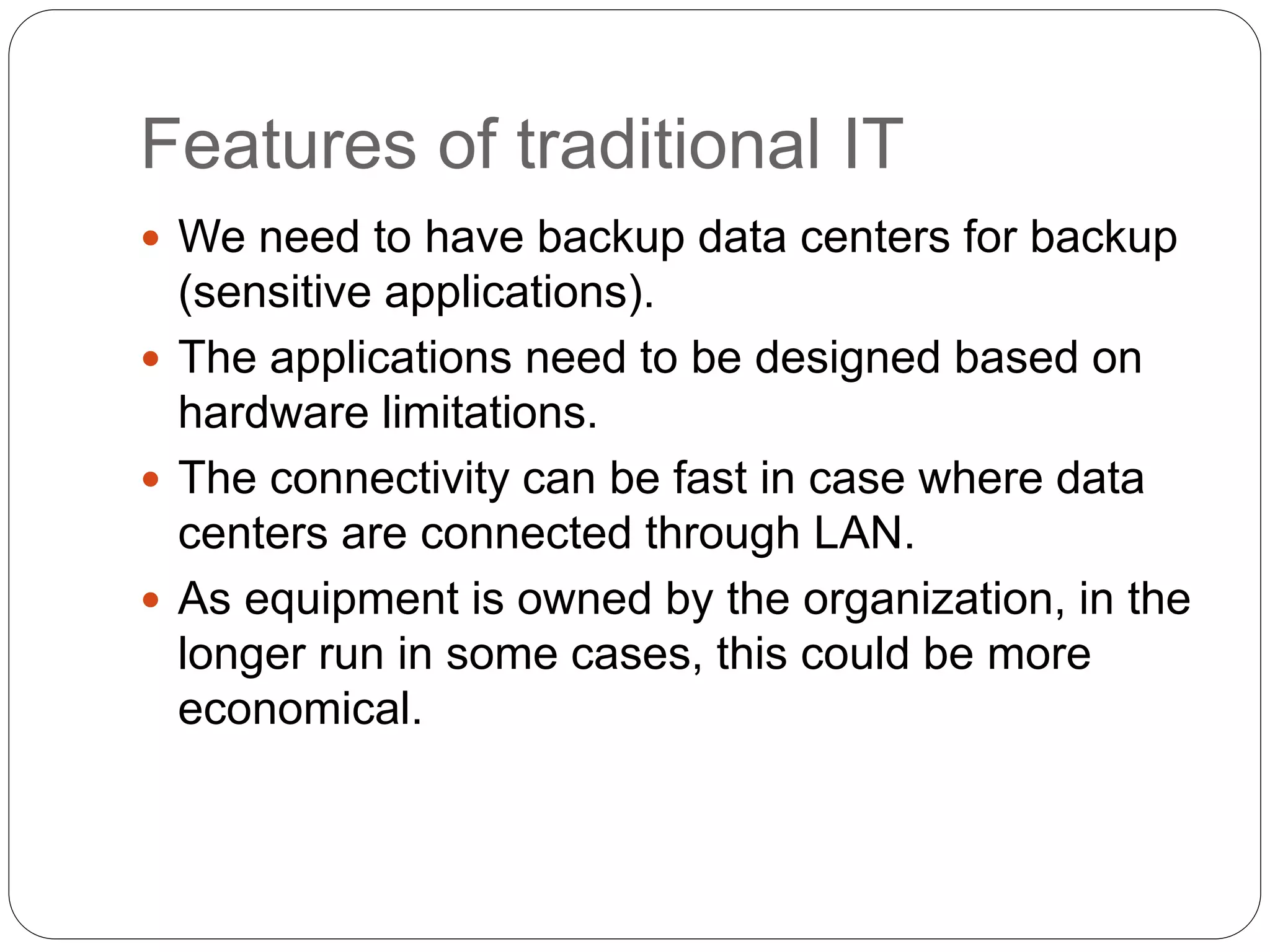 Features of traditional IT
 We need to have backup data centers for backup
(sensitive applications).
 The applications need to be designed based on
hardware limitations.
 The connectivity can be fast in case where data
centers are connected through LAN.
 As equipment is owned by the organization, in the
longer run in some cases, this could be more
economical.
 