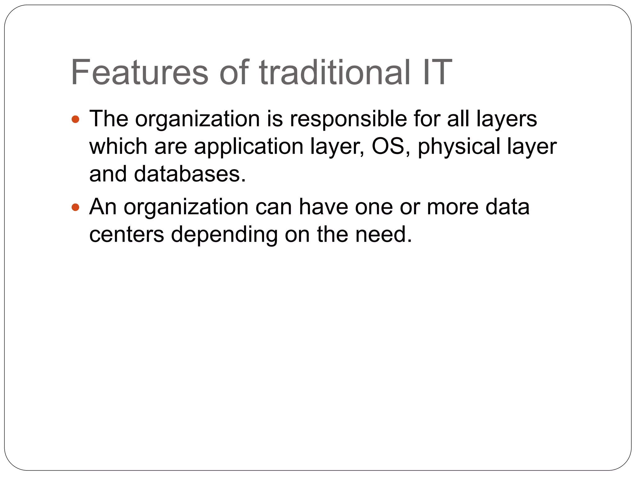 Features of traditional IT
 The organization is responsible for all layers
which are application layer, OS, physical layer
and databases.
 An organization can have one or more data
centers depending on the need.
 