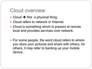 Cloud overview
 Cloud  Not a physical thing.
 Cloud refers to network or Internet.
 Cloud is something which is present at remote
local and provides services over network.
 For some people, the word cloud refers to where
you store your pictures and share with others, for
others, it may refer to backing up your mobile
device.
 