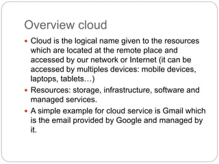 Overview cloud
 Cloud is the logical name given to the resources
which are located at the remote place and
accessed by our network or Internet (it can be
accessed by multiples devices: mobile devices,
laptops, tablets…)
 Resources: storage, infrastructure, software and
managed services.
 A simple example for cloud service is Gmail which
is the email provided by Google and managed by
it.
 