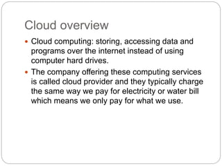 Cloud overview
 Cloud computing: storing, accessing data and
programs over the internet instead of using
computer hard drives.
 The company offering these computing services
is called cloud provider and they typically charge
the same way we pay for electricity or water bill
which means we only pay for what we use.
 