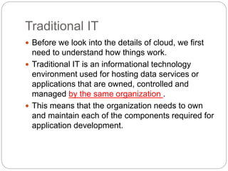 Traditional IT
 Before we look into the details of cloud, we first
need to understand how things work.
 Traditional IT is an informational technology
environment used for hosting data services or
applications that are owned, controlled and
managed by the same organization .
 This means that the organization needs to own
and maintain each of the components required for
application development.
 