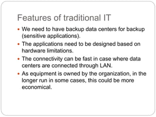 Features of traditional IT
 We need to have backup data centers for backup
(sensitive applications).
 The applications need to be designed based on
hardware limitations.
 The connectivity can be fast in case where data
centers are connected through LAN.
 As equipment is owned by the organization, in the
longer run in some cases, this could be more
economical.
 