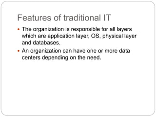 Features of traditional IT
 The organization is responsible for all layers
which are application layer, OS, physical layer
and databases.
 An organization can have one or more data
centers depending on the need.
 