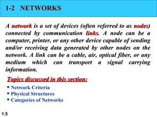 1-2  NETWORKS A  network  is a set of devices (often referred to as  nodes ) connected by communication  links . A node can be a computer, printer, or any other device capable of sending and/or receiving data generated by other nodes on the network. A link can be a cable, air, optical fiber, or any medium which can transport a signal carrying information. Network Criteria Physical Structures Categories of Networks Topics discussed in this section: 