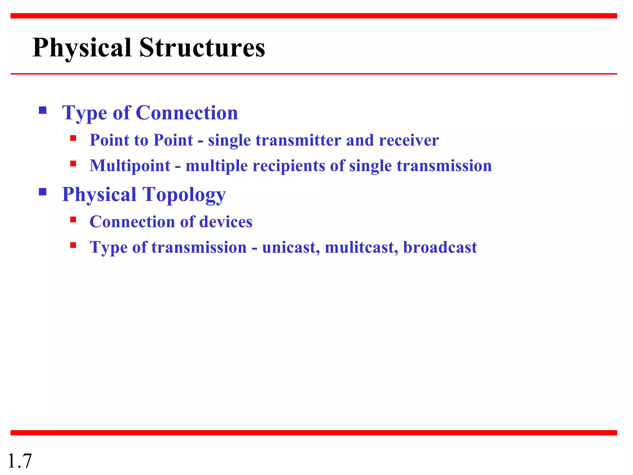 1.7
Physical Structures
 Type of Connection
 Point to Point - single transmitter and receiver
 Multipoint - multiple recipients of single transmission
 Physical Topology
 Connection of devices
 Type of transmission - unicast, mulitcast, broadcast
 