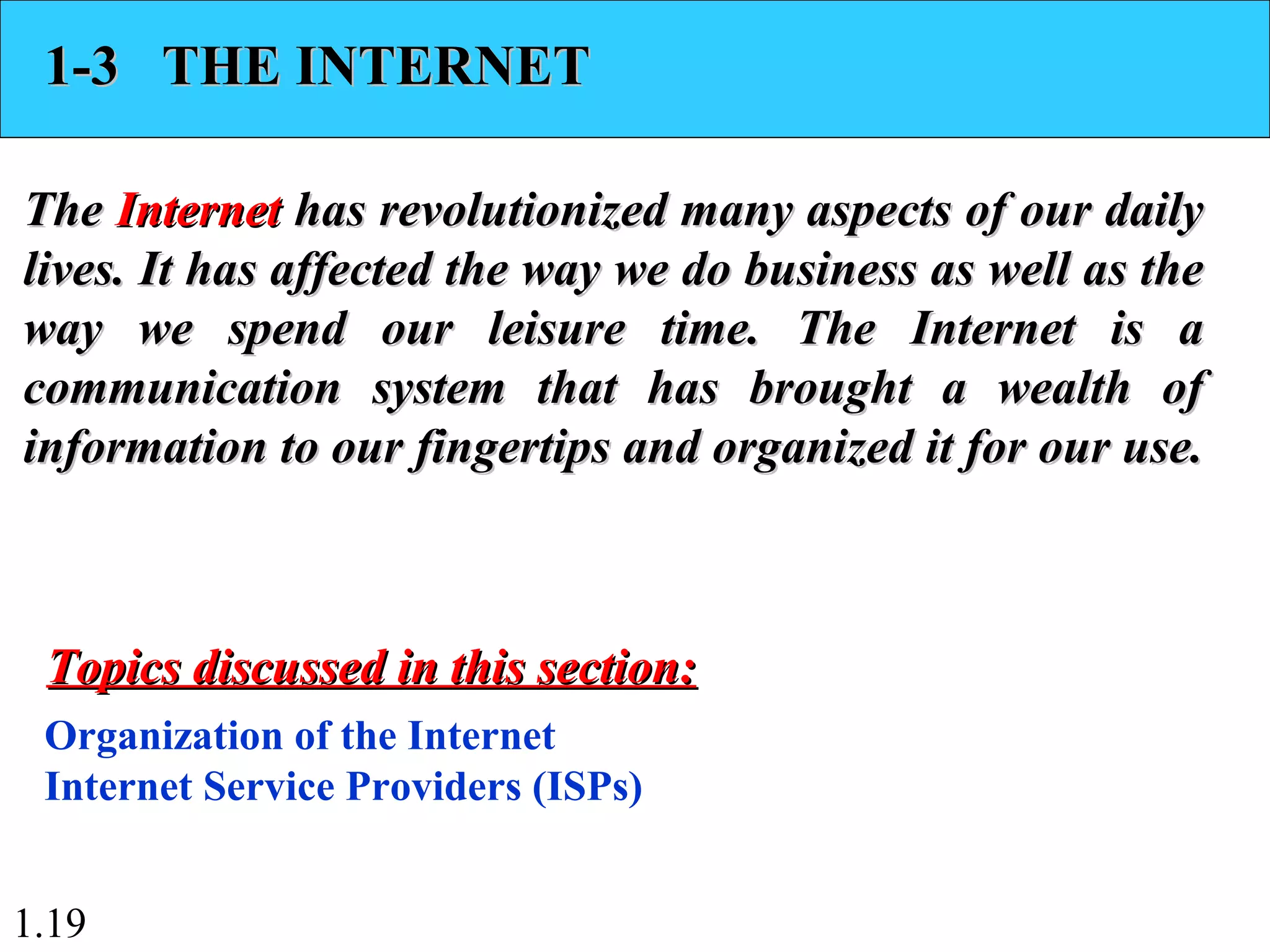 1.19
1-3 THE INTERNET1-3 THE INTERNET
TheThe InternetInternet has revolutionized many aspects of our dailyhas revolutionized many aspects of our daily
lives. It has affected the way we do business as well as thelives. It has affected the way we do business as well as the
way we spend our leisure time. The Internet is away we spend our leisure time. The Internet is a
communication system that has brought a wealth ofcommunication system that has brought a wealth of
information to our fingertips and organized it for our use.information to our fingertips and organized it for our use.
Organization of the Internet
Internet Service Providers (ISPs)
Topics discussed in this section:Topics discussed in this section:
 