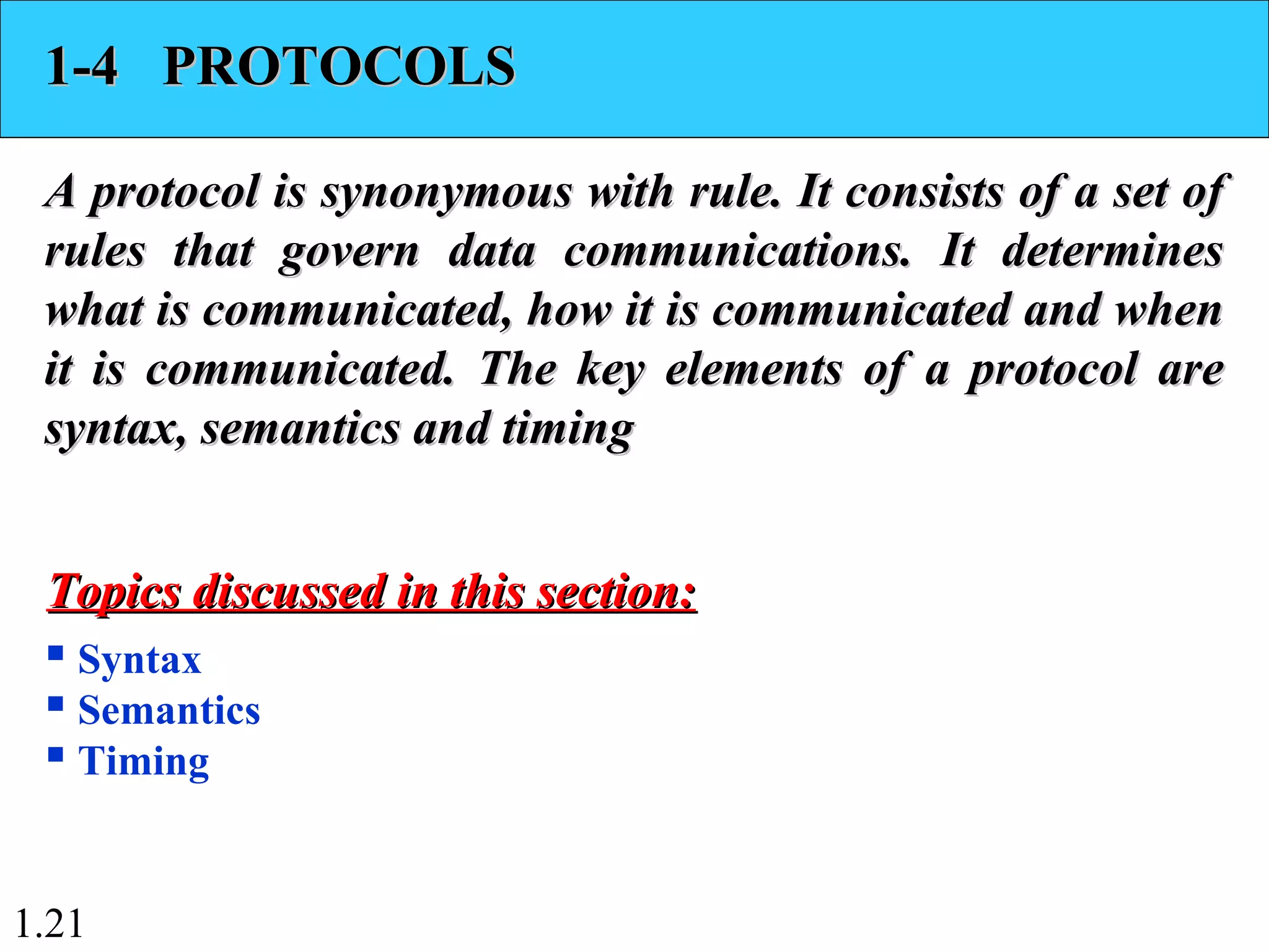 1.21
1-4 PROTOCOLS1-4 PROTOCOLS
A protocol is synonymous with rule. It consists of a set ofA protocol is synonymous with rule. It consists of a set of
rules that govern data communications. It determinesrules that govern data communications. It determines
what is communicated, how it is communicated and whenwhat is communicated, how it is communicated and when
it is communicated. The key elements of a protocol areit is communicated. The key elements of a protocol are
syntax, semantics and timingsyntax, semantics and timing
 Syntax
 Semantics
 Timing
Topics discussed in this section:Topics discussed in this section:
 