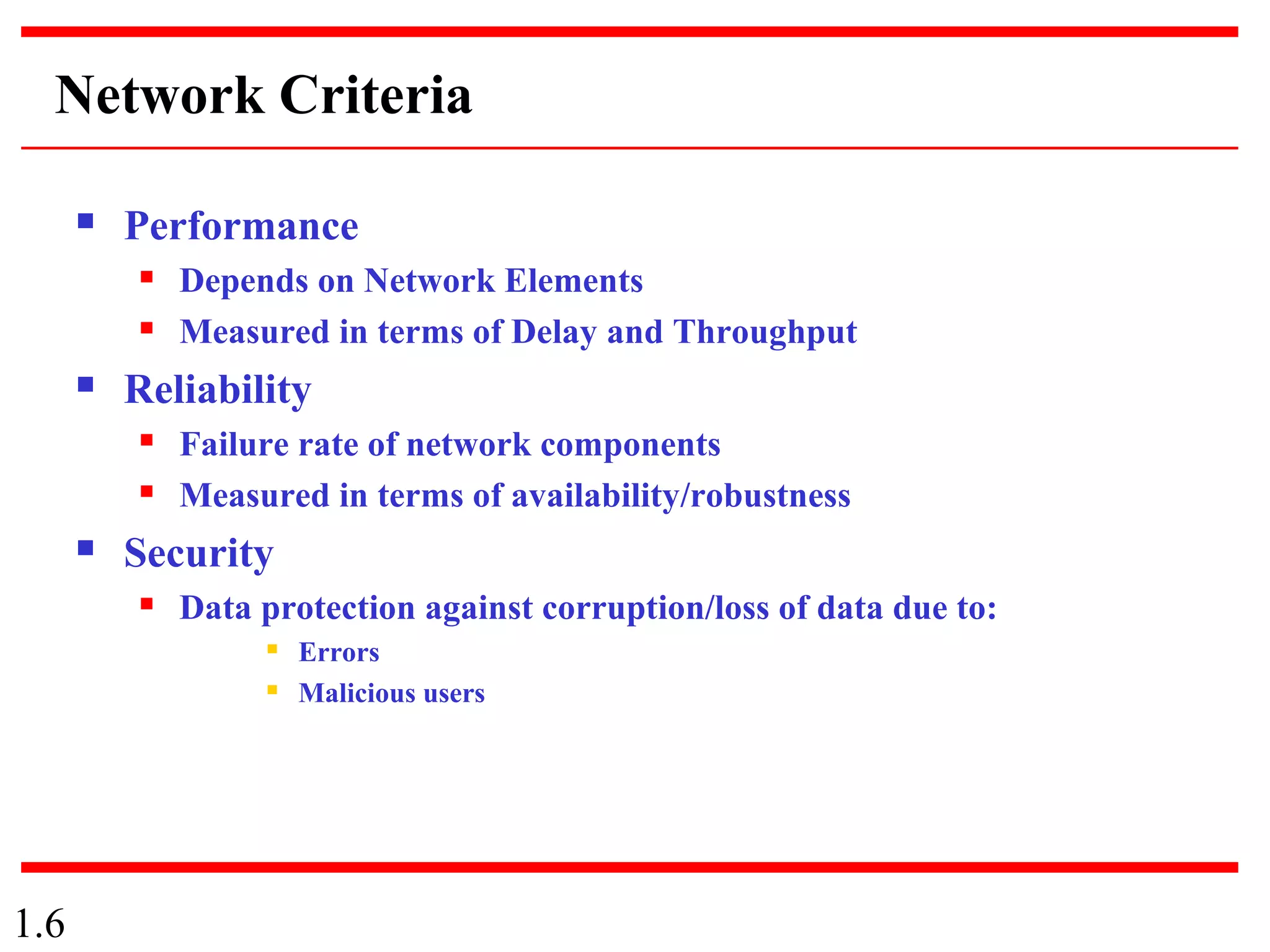 1.6
Network Criteria
 Performance
 Depends on Network Elements
 Measured in terms of Delay and Throughput
 Reliability
 Failure rate of network components
 Measured in terms of availability/robustness
 Security
 Data protection against corruption/loss of data due to:
 Errors
 Malicious users
 