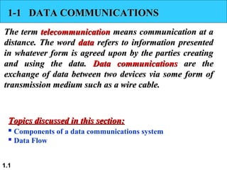 1.1
1-1 DATA COMMUNICATIONS1-1 DATA COMMUNICATIONS
The termThe term telecommunicationtelecommunication means communication at ameans communication at a
distance. The worddistance. The word datadata refers to information presentedrefers to information presented
in whatever form is agreed upon by the parties creatingin whatever form is agreed upon by the parties creating
and using the data.and using the data. Data communicationsData communications are theare the
exchange of data between two devices via some form ofexchange of data between two devices via some form of
transmission medium such as a wire cable.transmission medium such as a wire cable.
 Components of a data communications system
 Data Flow
Topics discussed in this section:Topics discussed in this section:
 