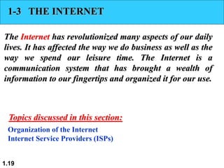 1.19
1-3 THE INTERNET
The Internet has revolutionized many aspects of our daily
lives. It has affected the way we do business as well as the
way we spend our leisure time. The Internet is a
communication system that has brought a wealth of
information to our fingertips and organized it for our use.
Organization of the Internet
Internet Service Providers (ISPs)
Topics discussed in this section:
 